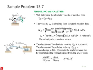 Sample Problem 15.7
15 - 30
MODELING and ANALYSIS:
• Will determine the absolute velocity of point D with
B
D
B
D v
v
v





• The velocity is obtained from the crank rotation data.
B
v

( ) ( )( )
rev min 2 rad
2000 209.4 rad s
min 60s rev
75mm 209.4 rad s 15,705mm s
æ ö
æ ö æ ö
= =
ç ÷ ç ÷
ç ÷
è ø è ø
è ø
= = =
AB
B AB
v AB
p
w
w
The velocity direction is as shown.
• The direction of the absolute velocity is horizontal.
The direction of the relative velocity is
perpendicular to BD. Compute the angle between the
horizontal and the connecting rod from the law of sines.
D
v

B
D
v

sin40 sin
13.95
200mm 75mm
°
= = °
b
b
 