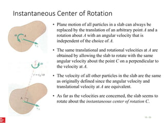 Instantaneous Center of Rotation
15 - 33
• Plane motion of all particles in a slab can always be
replaced by the translation of an arbitrary point A and a
rotation about A with an angular velocity that is
independent of the choice of A.
• The same translational and rotational velocities at A are
obtained by allowing the slab to rotate with the same
angular velocity about the point C on a perpendicular to
the velocity at A.
• The velocity of all other particles in the slab are the same
as originally defined since the angular velocity and
translational velocity at A are equivalent.
• As far as the velocities are concerned, the slab seems to
rotate about the instantaneous center of rotation C.
 