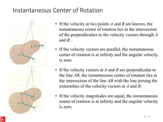 Instantaneous Center of Rotation
15 - 34
• If the velocity at two points A and B are known, the
instantaneous center of rotation lies at the intersection
of the perpendiculars to the velocity vectors through A
and B .
• If the velocity vectors at A and B are perpendicular to
the line AB, the instantaneous center of rotation lies at
the intersection of the line AB with the line joining the
extremities of the velocity vectors at A and B.
• If the velocity vectors are parallel, the instantaneous
center of rotation is at infinity and the angular velocity
is zero.
• If the velocity magnitudes are equal, the instantaneous
center of rotation is at infinity and the angular velocity
is zero.
 