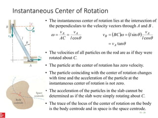 Instantaneous Center of Rotation
15 - 35
• The instantaneous center of rotation lies at the intersection of
the perpendiculars to the velocity vectors through A and B .


cos
l
v
AC
v A
A

    




tan
cos
sin
A
A
B
v
l
v
l
BC
v



• The velocities of all particles on the rod are as if they were
rotated about C.
• The particle at the center of rotation has zero velocity.
• The particle coinciding with the center of rotation changes
with time and the acceleration of the particle at the
instantaneous center of rotation is not zero.
• The acceleration of the particles in the slab cannot be
determined as if the slab were simply rotating about C.
• The trace of the locus of the center of rotation on the body
is the body centrode and in space is the space centrode.
 