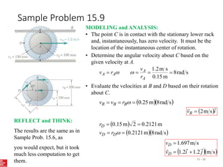 Sample Problem 15.9
15 - 38
MODELING and ANALYSIS:
• The point C is in contact with the stationary lower rack
and, instantaneously, has zero velocity. It must be the
location of the instantaneous center of rotation.
• Determine the angular velocity about C based on the
given velocity at A.
s
rad
8
m
0.15
s
m
2
.
1




A
A
A
A
r
v
r
v 

• Evaluate the velocities at B and D based on their rotation
about C.
  
s
rad
8
m
25
.
0


 
B
B
R r
v
v
 i
vR


s
m
2

 
  
s
rad
8
m
2121
.
0
m
2121
.
0
2
m
15
.
0





D
D
D
r
v
r
  
s
m
2
.
1
2
.
1
s
m
697
.
1
j
i
v
v
D
D






REFLECT and THINK:
The results are the same as in
Sample Prob. 15.6, as
you would expect, but it took
much less computation to get
them.
 