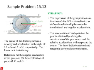 Sample Problem 15.13
15 - 44
The center of the double gear has a
velocity and acceleration to the right of
1.2 m/s and 3 m/s2, respectively. The
lower rack is stationary.
Determine (a) the angular acceleration
of the gear, and (b) the acceleration of
points B, C, and D.
STRATEGY:
• The expression of the gear position as a
function of  is differentiated twice to
define the relationship between the
translational and angular accelerations.
• The acceleration of each point on the
gear is obtained by adding the
acceleration of the gear center and the
relative accelerations with respect to the
center. The latter includes normal and
tangential acceleration components.
 