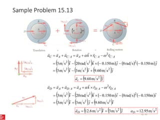 Sample Problem 15.13
15 - 47
         
     j
i
i
j
j
k
i
r
r
k
a
a
a
a A
C
A
C
A
A
C
A
C














2
2
2
2
2
2
2
s
m
60
.
9
s
m
3
s
m
3
m
150
.
0
s
rad
8
m
150
.
0
s
rad
20
s
m
3














 

 j
ac

 2
s
m
60
.
9

         
     i
j
i
i
i
k
i
r
r
k
a
a
a
a A
D
A
D
A
A
D
A
D














2
2
2
2
2
2
2
s
m
60
.
9
s
m
3
s
m
3
m
150
.
0
s
rad
8
m
150
.
0
s
rad
20
s
m
3














 

    2
2
2
s
m
95
.
12
s
m
3
m
6
.
12 

 D
D a
j
i
s
a



 