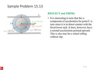 Sample Problem 15.13
15 - 48
REFLECT and THINK:
• It is interesting to note that the x-
component of acceleration for point C is
zero since it is in direct contact with the
fixed lower rack. It does, however, have
a normal acceleration pointed upward.
This is also true for a wheel rolling
without slip.
 