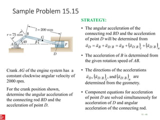 Sample Problem 15.15
15 - 49
Crank AG of the engine system has a
constant clockwise angular velocity of
2000 rpm.
For the crank position shown,
determine the angular acceleration of
the connecting rod BD and the
acceleration of point D.
STRATEGY:
• The angular acceleration of the
connecting rod BD and the acceleration
of point D will be determined from
   n
B
D
t
B
D
B
B
D
B
D a
a
a
a
a
a











• The acceleration of B is determined from
the given rotation speed of AB.
• The directions of the accelerations
are
determined from the geometry.
   n
B
D
t
B
D
D a
a
a



and
,
,
• Component equations for acceleration
of point D are solved simultaneously for
acceleration of D and angular
acceleration of the connecting rod.
 