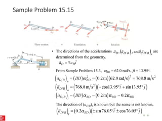 Sample Problem 15.15
15 - 51
• The directions of the accelerations are
determined from the geometry.
   n
B
D
t
B
D
D a
a
a



and
,
,
From Sample Problem 15.3, BD = 62.0 rad/s, b = 13.95o.
The direction of (aD/B)t is known but the sense is not known,
i
a
a D
D




 