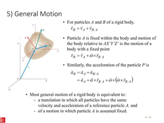 5) General Motion
15 - 55
• For particles A and B of a rigid body,
A
B
A
B v
v
v





• Particle A is fixed within the body and motion of
the body relative to AX’Y’Z’ is the motion of a
body with a fixed point
A
B
A
B r
v
v






 
• Similarly, the acceleration of the particle P is
 
A
B
A
B
A
A
B
A
B
r
r
a
a
a
a




















• Most general motion of a rigid body is equivalent to:
- a translation in which all particles have the same
velocity and acceleration of a reference particle A, and
- of a motion in which particle A is assumed fixed.
 