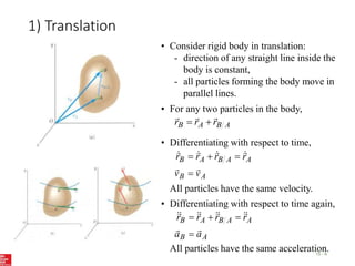 1) Translation
15 - 6
• Consider rigid body in translation:
- direction of any straight line inside the
body is constant,
- all particles forming the body move in
parallel lines.
• For any two particles in the body,
A
B
A
B r
r
r





• Differentiating with respect to time,
A
B
A
A
B
A
B
v
v
r
r
r
r














All particles have the same velocity.
A
B
A
A
B
A
B
a
a
r
r
r
r


















• Differentiating with respect to time again,
All particles have the same acceleration.
 
