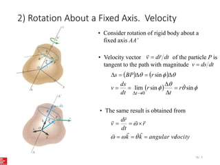 2) Rotation About a Fixed Axis. Velocity
15 - 7
• Consider rotation of rigid body about a
fixed axis AA’
• Velocity vector of the particle P is
tangent to the path with magnitude
dt
r
d
v



dt
ds
v 
   
  






sin
sin
lim
sin
0

r
t
r
dt
ds
v
r
BP
s
t












locity
angular ve
k
k
r
dt
r
d
v


















• The same result is obtained from
 