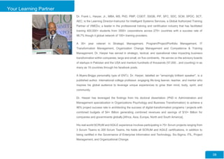 Your Learning Partner
Dr. Frank L. Harper, Jr., MBA, MS, PhD, PMP, CGEIT, SSGB, PIF, SFC, SDC, SCM, SPOC, SCT,
AEC; is the Learning Director-Instructor for Intelligent Systems Services, a Global Authorized Training
Partner of VMEDu; a leader in the professional training and certification industry that has facilitated
training 400,000+ students from 3500+ corporations across 275+ countries with a success rate of
98.7% though it global network of 100+ training providers.
A 30+ year veteran in Strategic Management, Program/Project/Portfolio Management, IT
Transformation Management, Organization Change Management and Competence & Training
Management, Dr. Harper has served in strategic, tactical, and operational roles impacting business
transformation within companies, large and small, on five continents. He serves on the advisory boards
of startups in Pakistan and the USA and mentors hundreds of thousands (57,000…and counting) in as
many as 19 countries through his facebook posts.
A Myers-Briggs personality type of ENTJ, Dr. Harper, labelled an "amazingly brilliant speaker", is a
published author, international college professor, engaging life-long learner, teacher, and mentor who
inspires his global audience to leverage unique experiences to grow their mind, body, spirit, and
community.
Dr. Harper has leveraged the findings from his doctoral dissertation (PhD in Administration and
Management specialization in Organizations Psychology and Business Transformation) to achieve a
96% project success rate in architecting the success of digital transformation programs / projects with
combined budgets of $4+ Billion generating combined revenues and savings of $10+ Billion for
companies and governments globally [Africa, Asia, Europe, North and South America].
His real-world SCRUM and AGILE experience involves participating in 75+ Scrum projects ranging from
3 Scrum Teams to 200 Scrum Teams. He holds all SCRUM and AGILE certifications, in addition to
being certified in the Governance of Enterprise Information and Technology, Six-Sigma, ITIL, Project
Management, and Organizational Change.
08
 