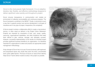 SCRUM
01
Scrum is the most popular Agile framework. It is an adaptive,
iterative, fast, flexible, and effective methodology designed to
deliver significant value quickly and throughout a project.
Scrum ensures transparency in communication and creates an
environment of collective accountability and continuous progress. The
Scrum framework, as defined in the SBOK™ Guide, is structured in such
a way that it supports product and service development in all types of
industries and in any type of project, irrespective of its complexity.
A Scrum project involves a collaborative effort to create a new product,
service, or other result as defined in the Project Vision Statement.
Projects are impacted by constraints of time, cost, scope, quality,
resources, organizational capabilities, and other limitations that make
them difficult to plan, execute, manage, and ultimately succeed.
However, successful implementation of the results of a finished project
provides significant business benefits to an organization. It is therefore
important for organizations to select and practice an appropriate project
management methodology.
A key strength of Scrum lies in its use of cross-functional, self-organized,
and empowered teams who divide their work into short, concentrated
work cycles called Sprints. The focus of Scrum on value driven delivery
helps Scrum Teams deliver results as early in the project as possible.
 