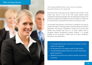 The Google AdWords team uses Scrum to develop
innovative features at a rapid rate.
Scrum has come a long way since its inception in the mid 80’s. In the
present day, Scrum is one of the most widely applied project
management frameworks globally. Also, the widespread increase in the
demand for certified Scrum Masters and Scrum Experts is a testimony
to the fact that Scrum will expand its domain in the years to come.
The prevalent misconception is that Scrum is suitable for and used by
only the Information Technology sector to develop software and product
applications and services. Nonetheless, surveys done over the past
decade have revealed that Scrum is, no doubt, applied most in
managing software development projects; however, it is equally
suitable for and successful in fields such as Finance, healthcare,
Automotive, and Construction.
 The Google AdWords team uses Scrum to develop innovative
features at a rapid rate.
 GE allocates 60% of its program spend for Agile projects.
 The path-breaking Apple products are a result of their project
teams using Scrum.
 Salesforce.com used Scrum to affect a dramatic turnaround in
its fortunes.
03
Who is Using Scrum
 