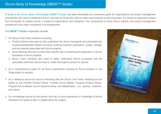 A Guide to the Scrum Body of Knowledge (SBOK™ Guide) has been developed as a necessary guide for organizations and project management
practitioners who want to implement Scrum, and also for those who wish to make improvements to their processes. It is based on experience drawn
from thousands of projects across a variety of organizations and industries. The contributions of many Scrum experts and project management
practitioners have been considered in its development.
05
The SBOK™ Guide is especially valuable
1. For Scrum Core Team members including:
 Product Owners who want to fully understand the Scrum framework and particularly the
customer/stakeholder-related concerns involving business justification, quality, change,
and risk aspects associated with Scrum projects.
 Scrum Masters who want to learn their specific role in overseeing the application of Scrum
framework to Scrum projects.
 Scrum Team members who want to better understand Scrum processes and the
associated tools that may be used to create the project’s product or service.
2. As a comprehensive guide for all Scrum practitioners working on Scrum projects in any
Organization or industry.
3. As a reference source for anyone interacting with the Scrum Core Team, including but not
limited to the Portfolio Product Owner, Portfolio Scrum Master, Program Product Owner,
Program Scrum Master, Scrum Guidance Body, and Stakeholders (i.e., sponsor, customer,
and users).
4. As a knowledge source for any person who has no prior experience or knowledge of Scrum
framework but wants to learn in details about the subject.
Scrum Body of Knowledge (SBOK™ Guide)
 