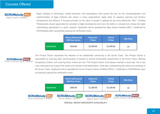 Courses Offered
The Product Owner represents the interests of the stakeholder community to the Scrum Team. The Product Owner is
responsible for ensuring clear communication of product or service functionality requirements to the Scrum Team, defining
Acceptance Criteria, and ensuring those criteria are met. The Product Owner must always maintain a dual view. He or she
must understand and support the needs and interests of all stakeholders, while also understanding the needs and workings of
the Scrum Team. Applicants will be awarded the Scrum Product Owner Certified (SPOC™
) certificate by SCRUMstudy upon
successfully passing the certification exam.
Rapid changes in technology, market demands, and expectations have paved the way for the conceptualization and
implementation of Agile methods and values in many organizations. Agile relies on adaptive planning and iterative
development and delivery. It focuses primarily on the value of people in getting the job done effectively. AEC™
Certified
Professionals should appreciate the concepts of Agile development and have the ability to compare and choose the Agile
methodology appropriate in a given situation. Applicants will be awarded the Agile Expert Certified (AEC™
) certificate by
SCRUMstudy after successfully passing the certification exam.
07
SPECIAL GROUP DISCOUNTS AVAILABLE!!!
Online (Self-paced)
180 Days Access
Classroom
3 Days
Virtual
3 Days
PMI-PDUs
Course Fee $550.00 $1,499.00 $1,299.00 24
Online (Self-paced)
180 Days Access
Classroom
2 Days
Virtual
2 Days
PMI-PDUs
Course Fee $600.00 $1,300.00 $1,100.00 16
 