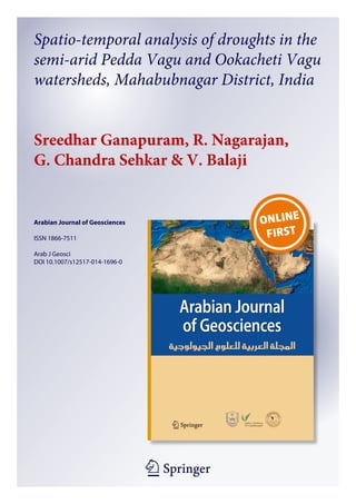 1 23
Arabian Journal of Geosciences
ISSN 1866-7511
Arab J Geosci
DOI 10.1007/s12517-014-1696-0
Spatio-temporal analysis of droughts in the
semi-arid Pedda Vagu and Ookacheti Vagu
watersheds, Mahabubnagar District, India
Sreedhar Ganapuram, R. Nagarajan,
G. Chandra Sehkar & V. Balaji
 