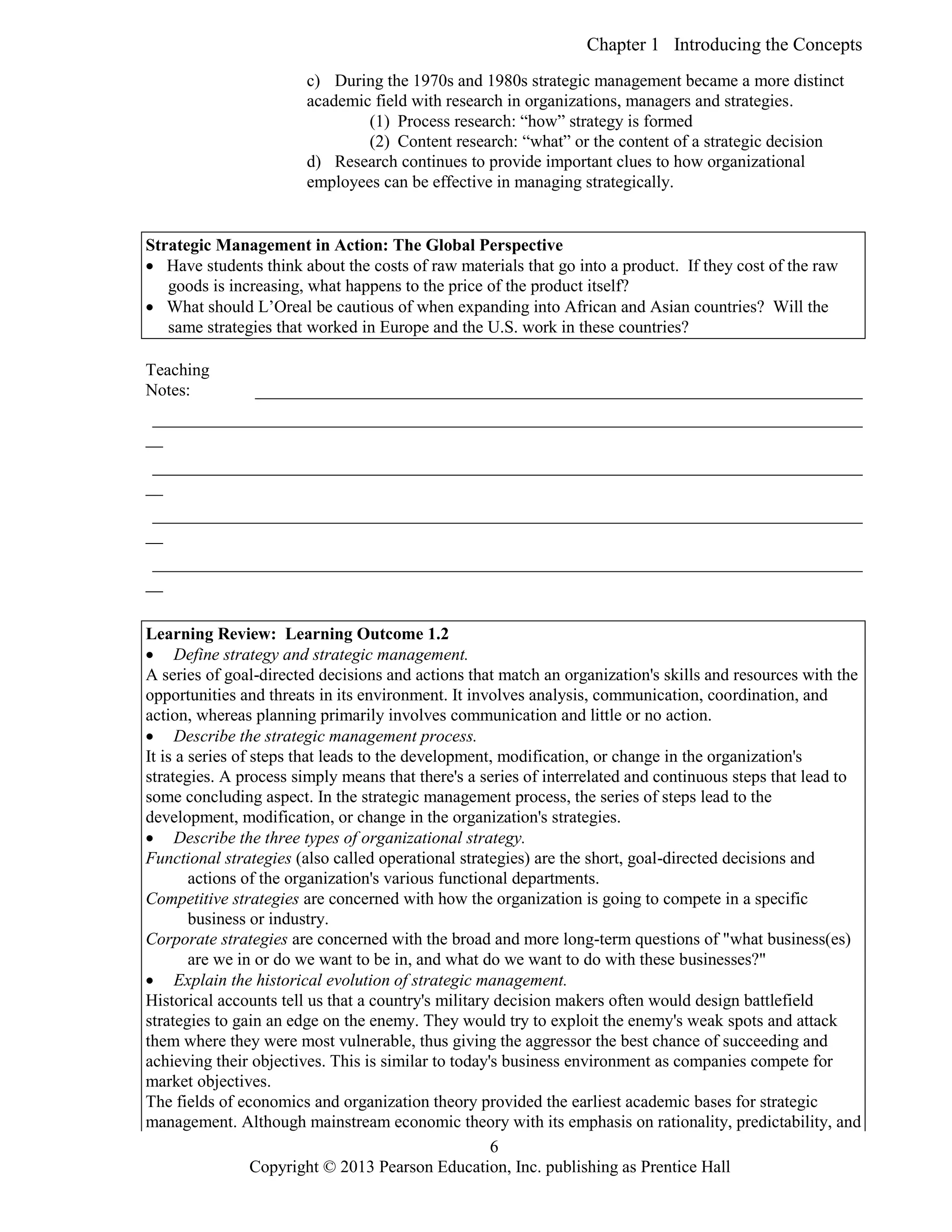 Chapter 1 Introducing the Concepts
Copyright © 2013 Pearson Education, Inc. publishing as Prentice Hall
6
c) During the 1970s and 1980s strategic management became a more distinct
academic field with research in organizations, managers and strategies.
(1) Process research: “how” strategy is formed
(2) Content research: “what” or the content of a strategic decision
d) Research continues to provide important clues to how organizational
employees can be effective in managing strategically.
Strategic Management in Action: The Global Perspective
 Have students think about the costs of raw materials that go into a product. If they cost of the raw
goods is increasing, what happens to the price of the product itself?
 What should L’Oreal be cautious of when expanding into African and Asian countries? Will the
same strategies that worked in Europe and the U.S. work in these countries?
Teaching
Notes: _______________________________________________________________________
___________________________________________________________________________________
__
___________________________________________________________________________________
__
___________________________________________________________________________________
__
___________________________________________________________________________________
__
Learning Review: Learning Outcome 1.2
 Define strategy and strategic management.
A series of goal-directed decisions and actions that match an organization's skills and resources with the
opportunities and threats in its environment. It involves analysis, communication, coordination, and
action, whereas planning primarily involves communication and little or no action.
 Describe the strategic management process.
It is a series of steps that leads to the development, modification, or change in the organization's
strategies. A process simply means that there's a series of interrelated and continuous steps that lead to
some concluding aspect. In the strategic management process, the series of steps lead to the
development, modification, or change in the organization's strategies.
 Describe the three types of organizational strategy.
Functional strategies (also called operational strategies) are the short, goal-directed decisions and
actions of the organization's various functional departments.
Competitive strategies are concerned with how the organization is going to compete in a specific
business or industry.
Corporate strategies are concerned with the broad and more long-term questions of "what business(es)
are we in or do we want to be in, and what do we want to do with these businesses?"
 Explain the historical evolution of strategic management.
Historical accounts tell us that a country's military decision makers often would design battlefield
strategies to gain an edge on the enemy. They would try to exploit the enemy's weak spots and attack
them where they were most vulnerable, thus giving the aggressor the best chance of succeeding and
achieving their objectives. This is similar to today's business environment as companies compete for
market objectives.
The fields of economics and organization theory provided the earliest academic bases for strategic
management. Although mainstream economic theory with its emphasis on rationality, predictability, and
 