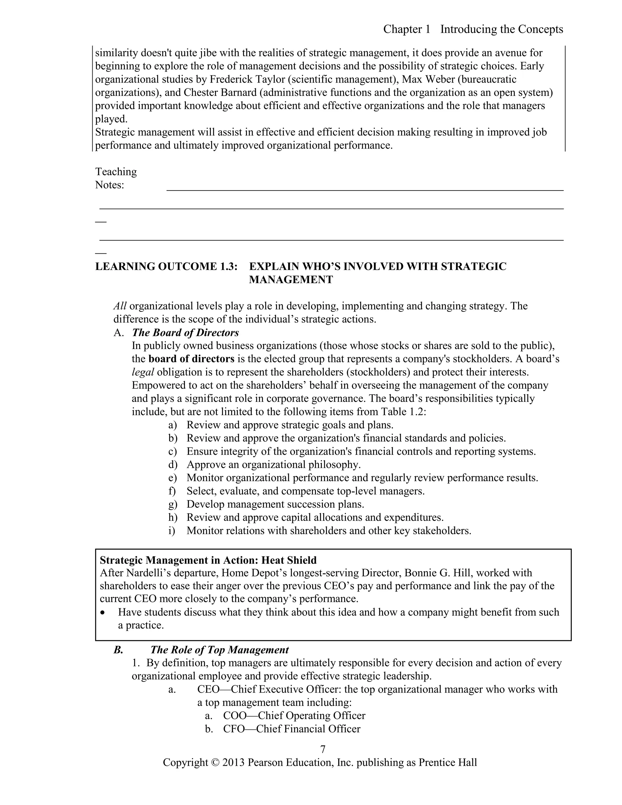 Chapter 1 Introducing the Concepts
Copyright © 2013 Pearson Education, Inc. publishing as Prentice Hall
7
similarity doesn't quite jibe with the realities of strategic management, it does provide an avenue for
beginning to explore the role of management decisions and the possibility of strategic choices. Early
organizational studies by Frederick Taylor (scientific management), Max Weber (bureaucratic
organizations), and Chester Barnard (administrative functions and the organization as an open system)
provided important knowledge about efficient and effective organizations and the role that managers
played.
Strategic management will assist in effective and efficient decision making resulting in improved job
performance and ultimately improved organizational performance.
Teaching
Notes: _______________________________________________________________________
___________________________________________________________________________________
__
___________________________________________________________________________________
__
LEARNING OUTCOME 1.3: EXPLAIN WHO’S INVOLVED WITH STRATEGIC
MANAGEMENT
All organizational levels play a role in developing, implementing and changing strategy. The
difference is the scope of the individual’s strategic actions.
A. The Board of Directors
In publicly owned business organizations (those whose stocks or shares are sold to the public),
the board of directors is the elected group that represents a company's stockholders. A board’s
legal obligation is to represent the shareholders (stockholders) and protect their interests.
Empowered to act on the shareholders’ behalf in overseeing the management of the company
and plays a significant role in corporate governance. The board’s responsibilities typically
include, but are not limited to the following items from Table 1.2:
a) Review and approve strategic goals and plans.
b) Review and approve the organization's financial standards and policies.
c) Ensure integrity of the organization's financial controls and reporting systems.
d) Approve an organizational philosophy.
e) Monitor organizational performance and regularly review performance results.
f) Select, evaluate, and compensate top-level managers.
g) Develop management succession plans.
h) Review and approve capital allocations and expenditures.
i) Monitor relations with shareholders and other key stakeholders.
B. The Role of Top Management
1. By definition, top managers are ultimately responsible for every decision and action of every
organizational employee and provide effective strategic leadership.
a. CEO—Chief Executive Officer: the top organizational manager who works with
a top management team including:
a. COO—Chief Operating Officer
b. CFO—Chief Financial Officer
Strategic Management in Action: Heat Shield
After Nardelli’s departure, Home Depot’s longest-serving Director, Bonnie G. Hill, worked with
shareholders to ease their anger over the previous CEO’s pay and performance and link the pay of the
current CEO more closely to the company’s performance.
 Have students discuss what they think about this idea and how a company might benefit from such
a practice.
 