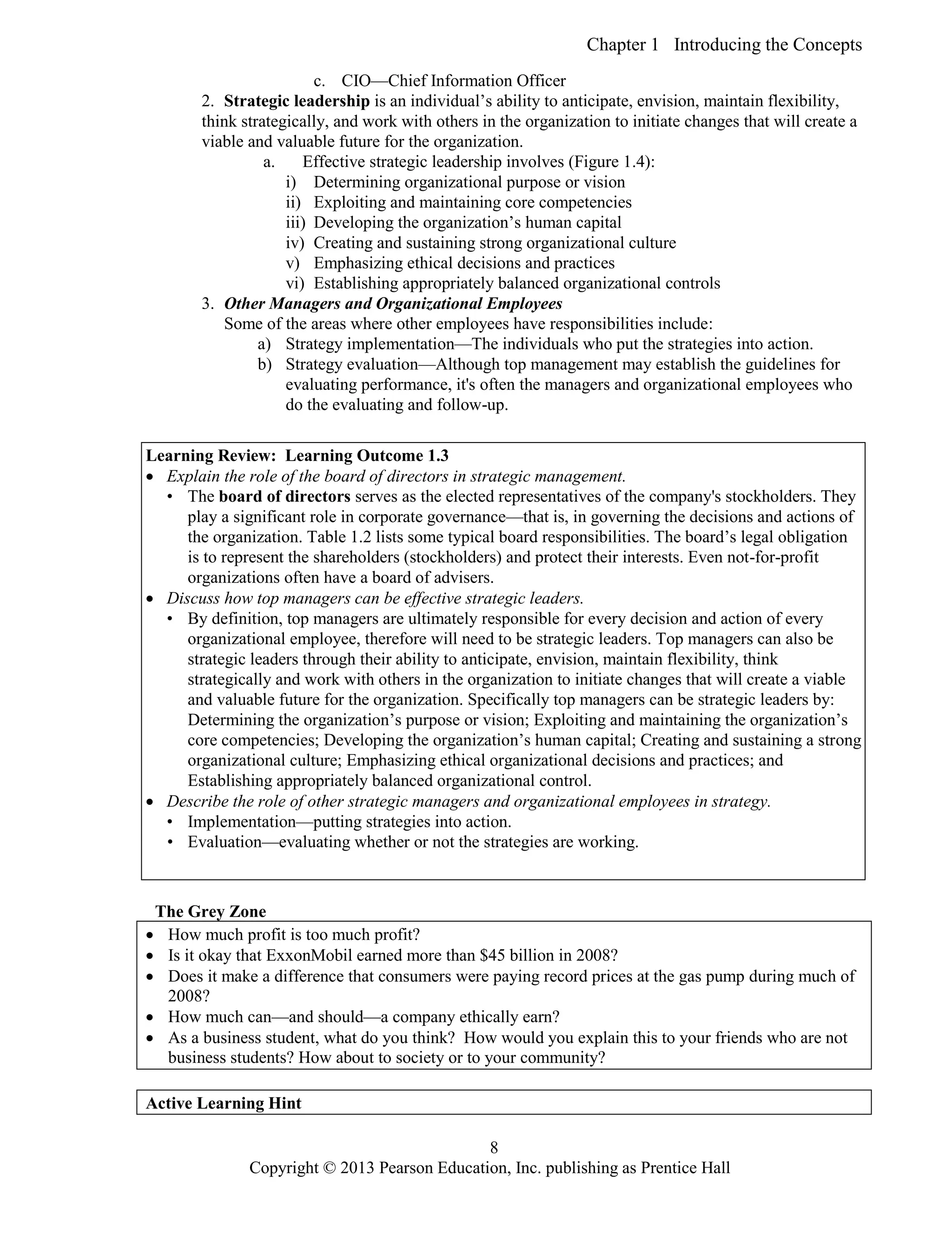 Chapter 1 Introducing the Concepts
Copyright © 2013 Pearson Education, Inc. publishing as Prentice Hall
8
c. CIO—Chief Information Officer
2. Strategic leadership is an individual’s ability to anticipate, envision, maintain flexibility,
think strategically, and work with others in the organization to initiate changes that will create a
viable and valuable future for the organization.
a. Effective strategic leadership involves (Figure 1.4):
i) Determining organizational purpose or vision
ii) Exploiting and maintaining core competencies
iii) Developing the organization’s human capital
iv) Creating and sustaining strong organizational culture
v) Emphasizing ethical decisions and practices
vi) Establishing appropriately balanced organizational controls
3. Other Managers and Organizational Employees
Some of the areas where other employees have responsibilities include:
a) Strategy implementation—The individuals who put the strategies into action.
b) Strategy evaluation—Although top management may establish the guidelines for
evaluating performance, it's often the managers and organizational employees who
do the evaluating and follow-up.
Learning Review: Learning Outcome 1.3
 Explain the role of the board of directors in strategic management.
• The board of directors serves as the elected representatives of the company's stockholders. They
play a significant role in corporate governance—that is, in governing the decisions and actions of
the organization. Table 1.2 lists some typical board responsibilities. The board’s legal obligation
is to represent the shareholders (stockholders) and protect their interests. Even not-for-profit
organizations often have a board of advisers.
 Discuss how top managers can be effective strategic leaders.
• By definition, top managers are ultimately responsible for every decision and action of every
organizational employee, therefore will need to be strategic leaders. Top managers can also be
strategic leaders through their ability to anticipate, envision, maintain flexibility, think
strategically and work with others in the organization to initiate changes that will create a viable
and valuable future for the organization. Specifically top managers can be strategic leaders by:
Determining the organization’s purpose or vision; Exploiting and maintaining the organization’s
core competencies; Developing the organization’s human capital; Creating and sustaining a strong
organizational culture; Emphasizing ethical organizational decisions and practices; and
Establishing appropriately balanced organizational control.
 Describe the role of other strategic managers and organizational employees in strategy.
• Implementation—putting strategies into action.
• Evaluation—evaluating whether or not the strategies are working.
The Grey Zone
 How much profit is too much profit?
 Is it okay that ExxonMobil earned more than $45 billion in 2008?
 Does it make a difference that consumers were paying record prices at the gas pump during much of
2008?
 How much can—and should—a company ethically earn?
 As a business student, what do you think? How would you explain this to your friends who are not
business students? How about to society or to your community?
Active Learning Hint
 