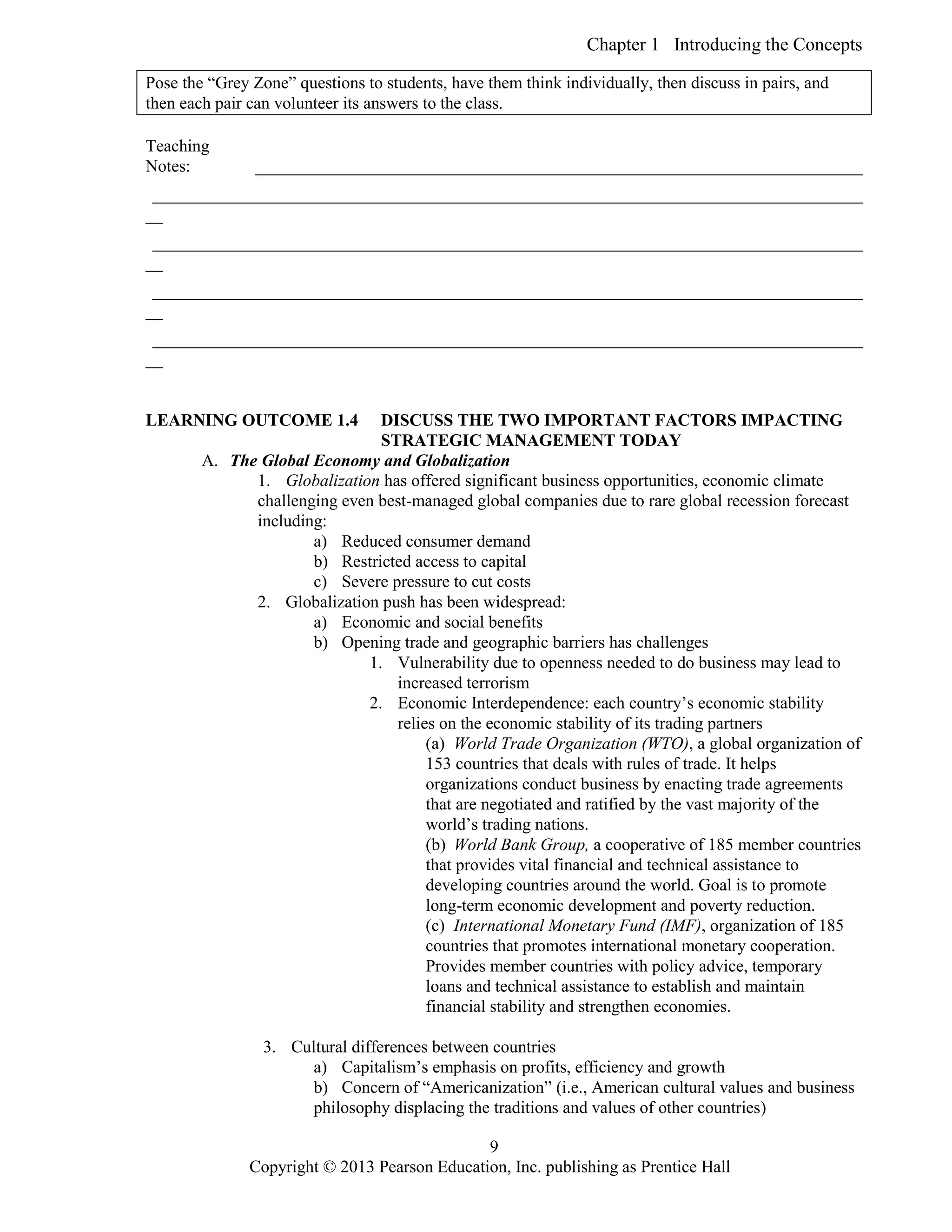 Chapter 1 Introducing the Concepts
Copyright © 2013 Pearson Education, Inc. publishing as Prentice Hall
9
Pose the “Grey Zone” questions to students, have them think individually, then discuss in pairs, and
then each pair can volunteer its answers to the class.
Teaching
Notes: _______________________________________________________________________
___________________________________________________________________________________
__
___________________________________________________________________________________
__
___________________________________________________________________________________
__
___________________________________________________________________________________
__
LEARNING OUTCOME 1.4 DISCUSS THE TWO IMPORTANT FACTORS IMPACTING
STRATEGIC MANAGEMENT TODAY
A. The Global Economy and Globalization
1. Globalization has offered significant business opportunities, economic climate
challenging even best-managed global companies due to rare global recession forecast
including:
a) Reduced consumer demand
b) Restricted access to capital
c) Severe pressure to cut costs
2. Globalization push has been widespread:
a) Economic and social benefits
b) Opening trade and geographic barriers has challenges
1. Vulnerability due to openness needed to do business may lead to
increased terrorism
2. Economic Interdependence: each country’s economic stability
relies on the economic stability of its trading partners
(a) World Trade Organization (WTO), a global organization of
153 countries that deals with rules of trade. It helps
organizations conduct business by enacting trade agreements
that are negotiated and ratified by the vast majority of the
world’s trading nations.
(b) World Bank Group, a cooperative of 185 member countries
that provides vital financial and technical assistance to
developing countries around the world. Goal is to promote
long-term economic development and poverty reduction.
(c) International Monetary Fund (IMF), organization of 185
countries that promotes international monetary cooperation.
Provides member countries with policy advice, temporary
loans and technical assistance to establish and maintain
financial stability and strengthen economies.
3. Cultural differences between countries
a) Capitalism’s emphasis on profits, efficiency and growth
b) Concern of “Americanization” (i.e., American cultural values and business
philosophy displacing the traditions and values of other countries)
 