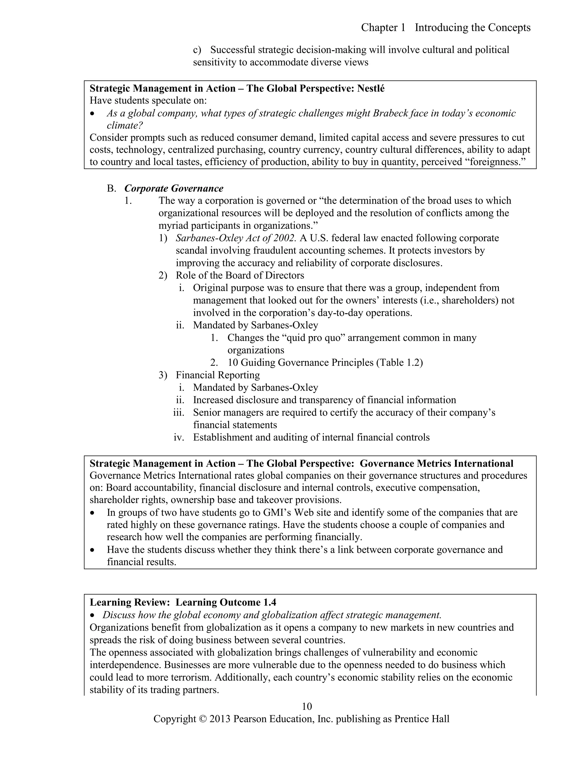 Chapter 1 Introducing the Concepts
Copyright © 2013 Pearson Education, Inc. publishing as Prentice Hall
10
c) Successful strategic decision-making will involve cultural and political
sensitivity to accommodate diverse views
Strategic Management in Action – The Global Perspective: Nestlé
Have students speculate on:
 As a global company, what types of strategic challenges might Brabeck face in today’s economic
climate?
Consider prompts such as reduced consumer demand, limited capital access and severe pressures to cut
costs, technology, centralized purchasing, country currency, country cultural differences, ability to adapt
to country and local tastes, efficiency of production, ability to buy in quantity, perceived “foreignness.”
B. Corporate Governance
1. The way a corporation is governed or “the determination of the broad uses to which
organizational resources will be deployed and the resolution of conflicts among the
myriad participants in organizations.”
1) Sarbanes-Oxley Act of 2002. A U.S. federal law enacted following corporate
scandal involving fraudulent accounting schemes. It protects investors by
improving the accuracy and reliability of corporate disclosures.
2) Role of the Board of Directors
i. Original purpose was to ensure that there was a group, independent from
management that looked out for the owners’ interests (i.e., shareholders) not
involved in the corporation’s day-to-day operations.
ii. Mandated by Sarbanes-Oxley
1. Changes the “quid pro quo” arrangement common in many
organizations
2. 10 Guiding Governance Principles (Table 1.2)
3) Financial Reporting
i. Mandated by Sarbanes-Oxley
ii. Increased disclosure and transparency of financial information
iii. Senior managers are required to certify the accuracy of their company’s
financial statements
iv. Establishment and auditing of internal financial controls
Strategic Management in Action – The Global Perspective: Governance Metrics International
Governance Metrics International rates global companies on their governance structures and procedures
on: Board accountability, financial disclosure and internal controls, executive compensation,
shareholder rights, ownership base and takeover provisions.
 In groups of two have students go to GMI’s Web site and identify some of the companies that are
rated highly on these governance ratings. Have the students choose a couple of companies and
research how well the companies are performing financially.
 Have the students discuss whether they think there’s a link between corporate governance and
financial results.
Learning Review: Learning Outcome 1.4
 Discuss how the global economy and globalization affect strategic management.
Organizations benefit from globalization as it opens a company to new markets in new countries and
spreads the risk of doing business between several countries.
The openness associated with globalization brings challenges of vulnerability and economic
interdependence. Businesses are more vulnerable due to the openness needed to do business which
could lead to more terrorism. Additionally, each country’s economic stability relies on the economic
stability of its trading partners.
 
