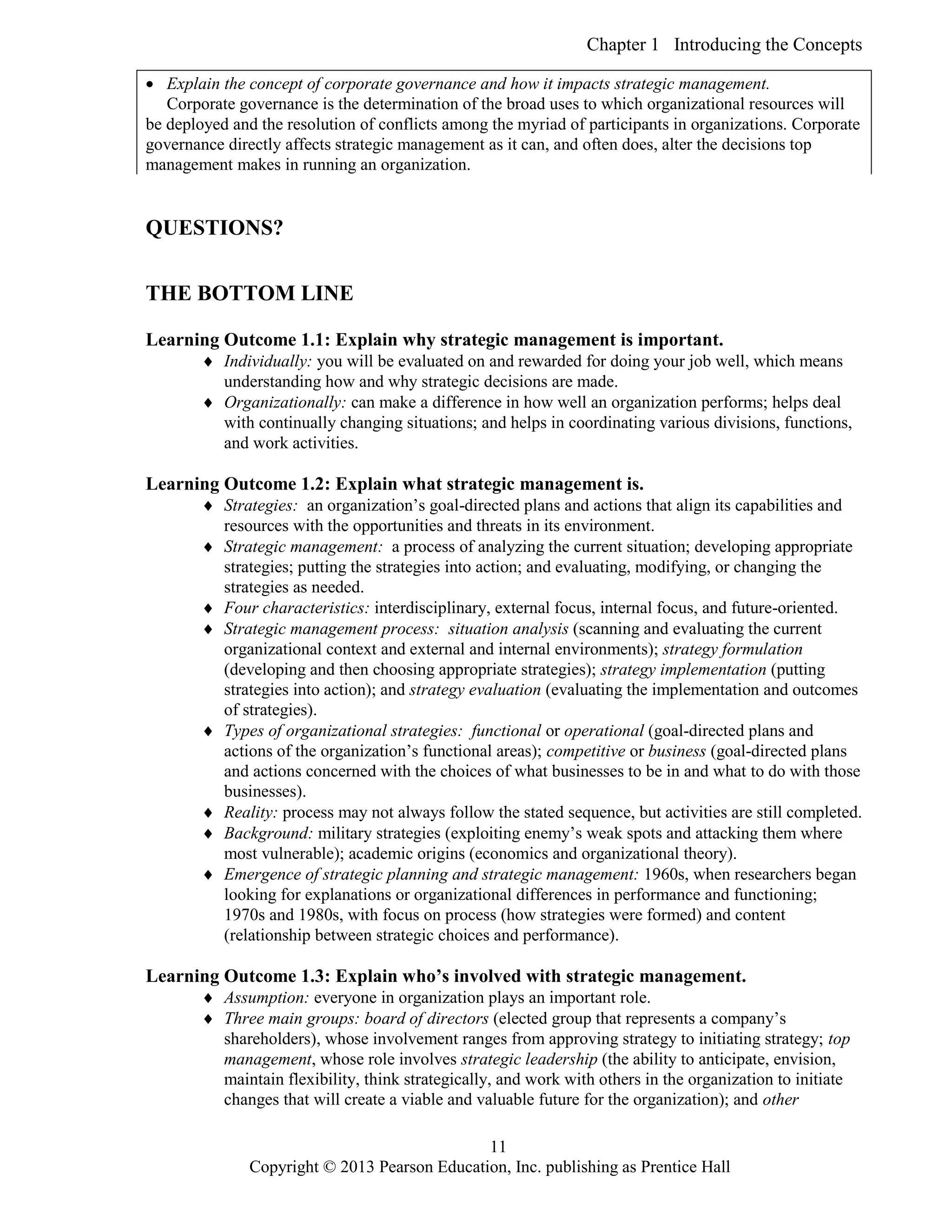 Chapter 1 Introducing the Concepts
Copyright © 2013 Pearson Education, Inc. publishing as Prentice Hall
11
 Explain the concept of corporate governance and how it impacts strategic management.
Corporate governance is the determination of the broad uses to which organizational resources will
be deployed and the resolution of conflicts among the myriad of participants in organizations. Corporate
governance directly affects strategic management as it can, and often does, alter the decisions top
management makes in running an organization.
QUESTIONS?
THE BOTTOM LINE
Learning Outcome 1.1: Explain why strategic management is important.
 Individually: you will be evaluated on and rewarded for doing your job well, which means
understanding how and why strategic decisions are made.
 Organizationally: can make a difference in how well an organization performs; helps deal
with continually changing situations; and helps in coordinating various divisions, functions,
and work activities.
Learning Outcome 1.2: Explain what strategic management is.
 Strategies: an organization’s goal-directed plans and actions that align its capabilities and
resources with the opportunities and threats in its environment.
 Strategic management: a process of analyzing the current situation; developing appropriate
strategies; putting the strategies into action; and evaluating, modifying, or changing the
strategies as needed.
 Four characteristics: interdisciplinary, external focus, internal focus, and future-oriented.
 Strategic management process: situation analysis (scanning and evaluating the current
organizational context and external and internal environments); strategy formulation
(developing and then choosing appropriate strategies); strategy implementation (putting
strategies into action); and strategy evaluation (evaluating the implementation and outcomes
of strategies).
 Types of organizational strategies: functional or operational (goal-directed plans and
actions of the organization’s functional areas); competitive or business (goal-directed plans
and actions concerned with the choices of what businesses to be in and what to do with those
businesses).
 Reality: process may not always follow the stated sequence, but activities are still completed.
 Background: military strategies (exploiting enemy’s weak spots and attacking them where
most vulnerable); academic origins (economics and organizational theory).
 Emergence of strategic planning and strategic management: 1960s, when researchers began
looking for explanations or organizational differences in performance and functioning;
1970s and 1980s, with focus on process (how strategies were formed) and content
(relationship between strategic choices and performance).
Learning Outcome 1.3: Explain who’s involved with strategic management.
 Assumption: everyone in organization plays an important role.
 Three main groups: board of directors (elected group that represents a company’s
shareholders), whose involvement ranges from approving strategy to initiating strategy; top
management, whose role involves strategic leadership (the ability to anticipate, envision,
maintain flexibility, think strategically, and work with others in the organization to initiate
changes that will create a viable and valuable future for the organization); and other
 