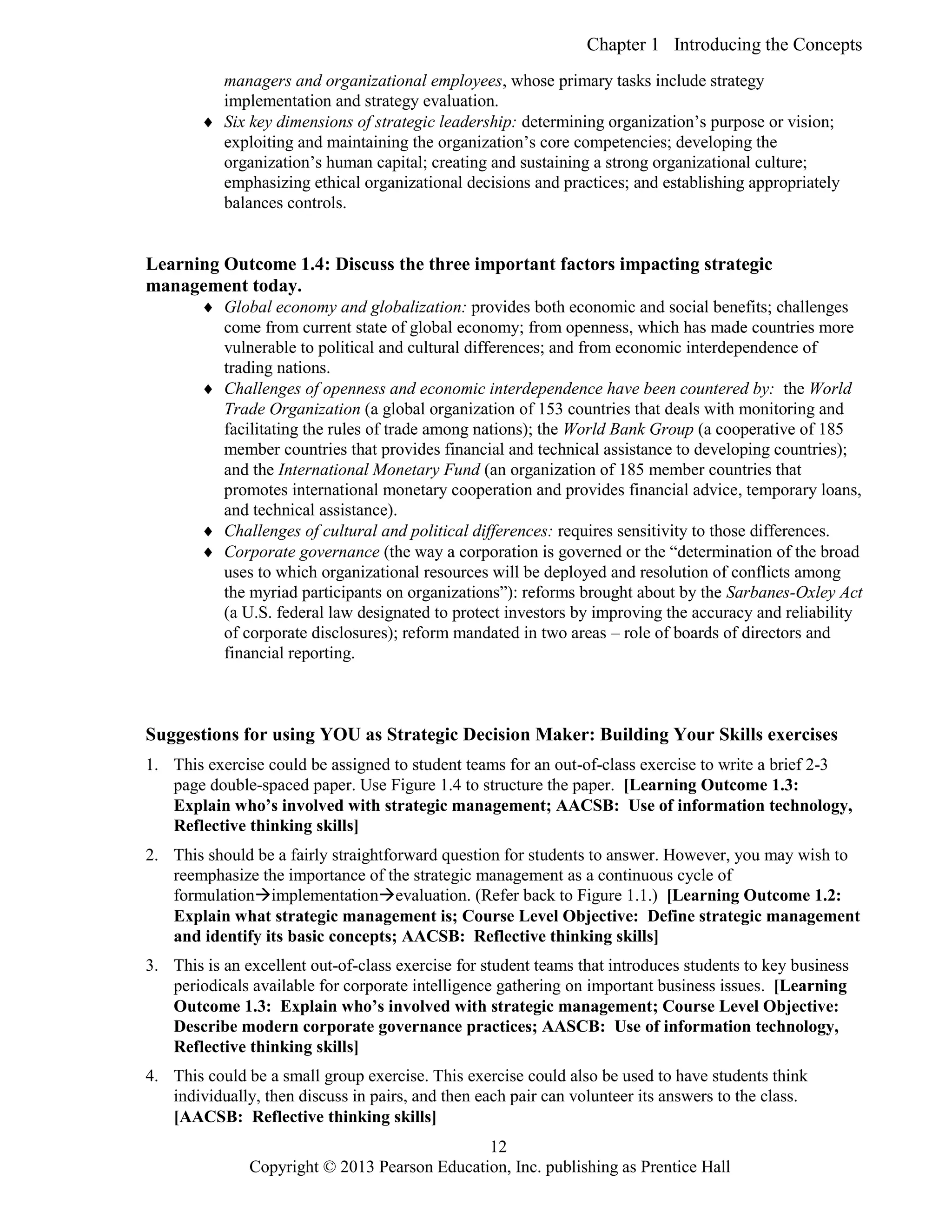 Chapter 1 Introducing the Concepts
Copyright © 2013 Pearson Education, Inc. publishing as Prentice Hall
12
managers and organizational employees, whose primary tasks include strategy
implementation and strategy evaluation.
 Six key dimensions of strategic leadership: determining organization’s purpose or vision;
exploiting and maintaining the organization’s core competencies; developing the
organization’s human capital; creating and sustaining a strong organizational culture;
emphasizing ethical organizational decisions and practices; and establishing appropriately
balances controls.
Learning Outcome 1.4: Discuss the three important factors impacting strategic
management today.
 Global economy and globalization: provides both economic and social benefits; challenges
come from current state of global economy; from openness, which has made countries more
vulnerable to political and cultural differences; and from economic interdependence of
trading nations.
 Challenges of openness and economic interdependence have been countered by: the World
Trade Organization (a global organization of 153 countries that deals with monitoring and
facilitating the rules of trade among nations); the World Bank Group (a cooperative of 185
member countries that provides financial and technical assistance to developing countries);
and the International Monetary Fund (an organization of 185 member countries that
promotes international monetary cooperation and provides financial advice, temporary loans,
and technical assistance).
 Challenges of cultural and political differences: requires sensitivity to those differences.
 Corporate governance (the way a corporation is governed or the “determination of the broad
uses to which organizational resources will be deployed and resolution of conflicts among
the myriad participants on organizations”): reforms brought about by the Sarbanes-Oxley Act
(a U.S. federal law designated to protect investors by improving the accuracy and reliability
of corporate disclosures); reform mandated in two areas – role of boards of directors and
financial reporting.
Suggestions for using YOU as Strategic Decision Maker: Building Your Skills exercises
1. This exercise could be assigned to student teams for an out-of-class exercise to write a brief 2-3
page double-spaced paper. Use Figure 1.4 to structure the paper. [Learning Outcome 1.3:
Explain who’s involved with strategic management; AACSB: Use of information technology,
Reflective thinking skills]
2. This should be a fairly straightforward question for students to answer. However, you may wish to
reemphasize the importance of the strategic management as a continuous cycle of
formulationimplementationevaluation. (Refer back to Figure 1.1.) [Learning Outcome 1.2:
Explain what strategic management is; Course Level Objective: Define strategic management
and identify its basic concepts; AACSB: Reflective thinking skills]
3. This is an excellent out-of-class exercise for student teams that introduces students to key business
periodicals available for corporate intelligence gathering on important business issues. [Learning
Outcome 1.3: Explain who’s involved with strategic management; Course Level Objective:
Describe modern corporate governance practices; AASCB: Use of information technology,
Reflective thinking skills]
4. This could be a small group exercise. This exercise could also be used to have students think
individually, then discuss in pairs, and then each pair can volunteer its answers to the class.
[AACSB: Reflective thinking skills]
 