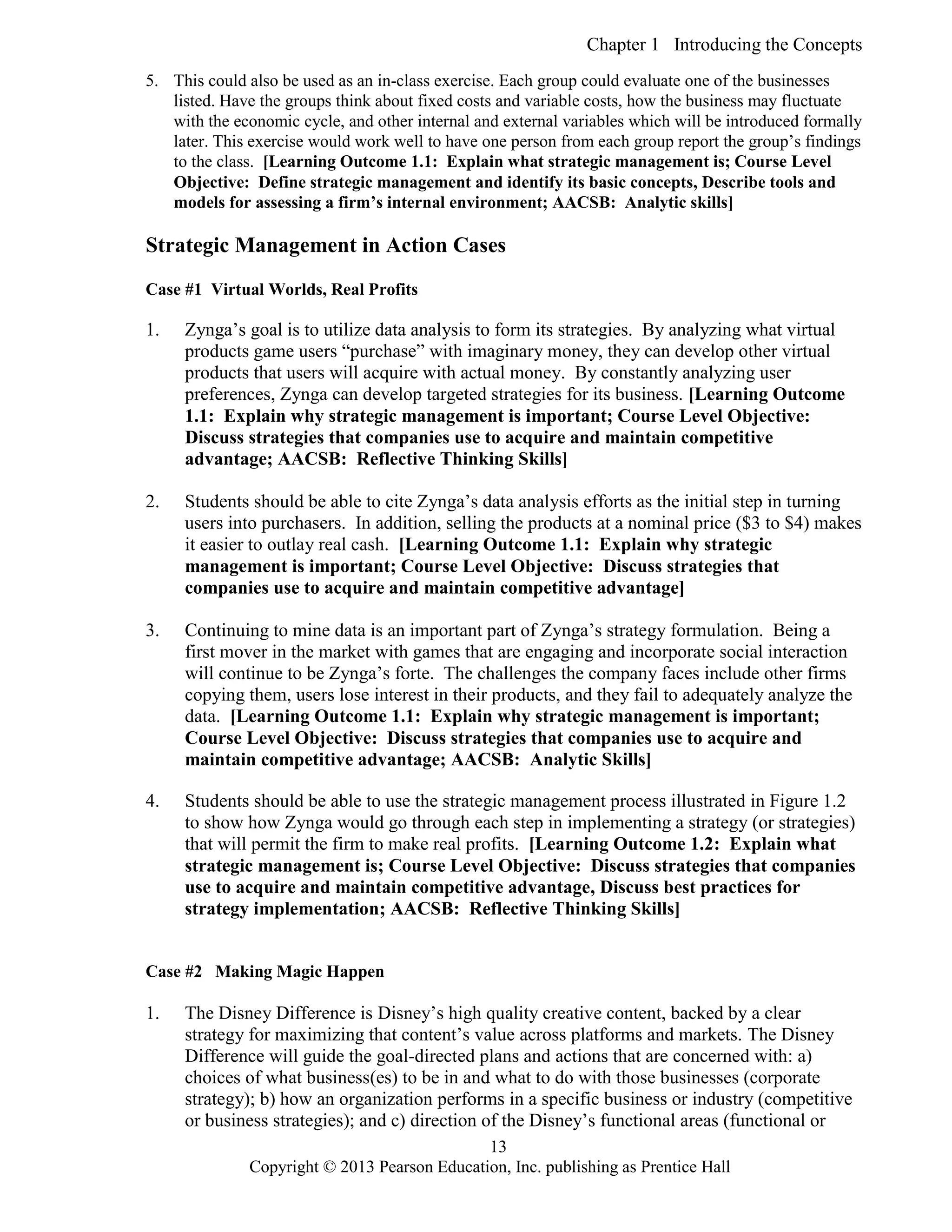 Chapter 1 Introducing the Concepts
Copyright © 2013 Pearson Education, Inc. publishing as Prentice Hall
13
5. This could also be used as an in-class exercise. Each group could evaluate one of the businesses
listed. Have the groups think about fixed costs and variable costs, how the business may fluctuate
with the economic cycle, and other internal and external variables which will be introduced formally
later. This exercise would work well to have one person from each group report the group’s findings
to the class. [Learning Outcome 1.1: Explain what strategic management is; Course Level
Objective: Define strategic management and identify its basic concepts, Describe tools and
models for assessing a firm’s internal environment; AACSB: Analytic skills]
Strategic Management in Action Cases
Case #1 Virtual Worlds, Real Profits
1. Zynga’s goal is to utilize data analysis to form its strategies. By analyzing what virtual
products game users “purchase” with imaginary money, they can develop other virtual
products that users will acquire with actual money. By constantly analyzing user
preferences, Zynga can develop targeted strategies for its business. [Learning Outcome
1.1: Explain why strategic management is important; Course Level Objective:
Discuss strategies that companies use to acquire and maintain competitive
advantage; AACSB: Reflective Thinking Skills]
2. Students should be able to cite Zynga’s data analysis efforts as the initial step in turning
users into purchasers. In addition, selling the products at a nominal price ($3 to $4) makes
it easier to outlay real cash. [Learning Outcome 1.1: Explain why strategic
management is important; Course Level Objective: Discuss strategies that
companies use to acquire and maintain competitive advantage]
3. Continuing to mine data is an important part of Zynga’s strategy formulation. Being a
first mover in the market with games that are engaging and incorporate social interaction
will continue to be Zynga’s forte. The challenges the company faces include other firms
copying them, users lose interest in their products, and they fail to adequately analyze the
data. [Learning Outcome 1.1: Explain why strategic management is important;
Course Level Objective: Discuss strategies that companies use to acquire and
maintain competitive advantage; AACSB: Analytic Skills]
4. Students should be able to use the strategic management process illustrated in Figure 1.2
to show how Zynga would go through each step in implementing a strategy (or strategies)
that will permit the firm to make real profits. [Learning Outcome 1.2: Explain what
strategic management is; Course Level Objective: Discuss strategies that companies
use to acquire and maintain competitive advantage, Discuss best practices for
strategy implementation; AACSB: Reflective Thinking Skills]
Case #2 Making Magic Happen
1. The Disney Difference is Disney’s high quality creative content, backed by a clear
strategy for maximizing that content’s value across platforms and markets. The Disney
Difference will guide the goal-directed plans and actions that are concerned with: a)
choices of what business(es) to be in and what to do with those businesses (corporate
strategy); b) how an organization performs in a specific business or industry (competitive
or business strategies); and c) direction of the Disney’s functional areas (functional or
 