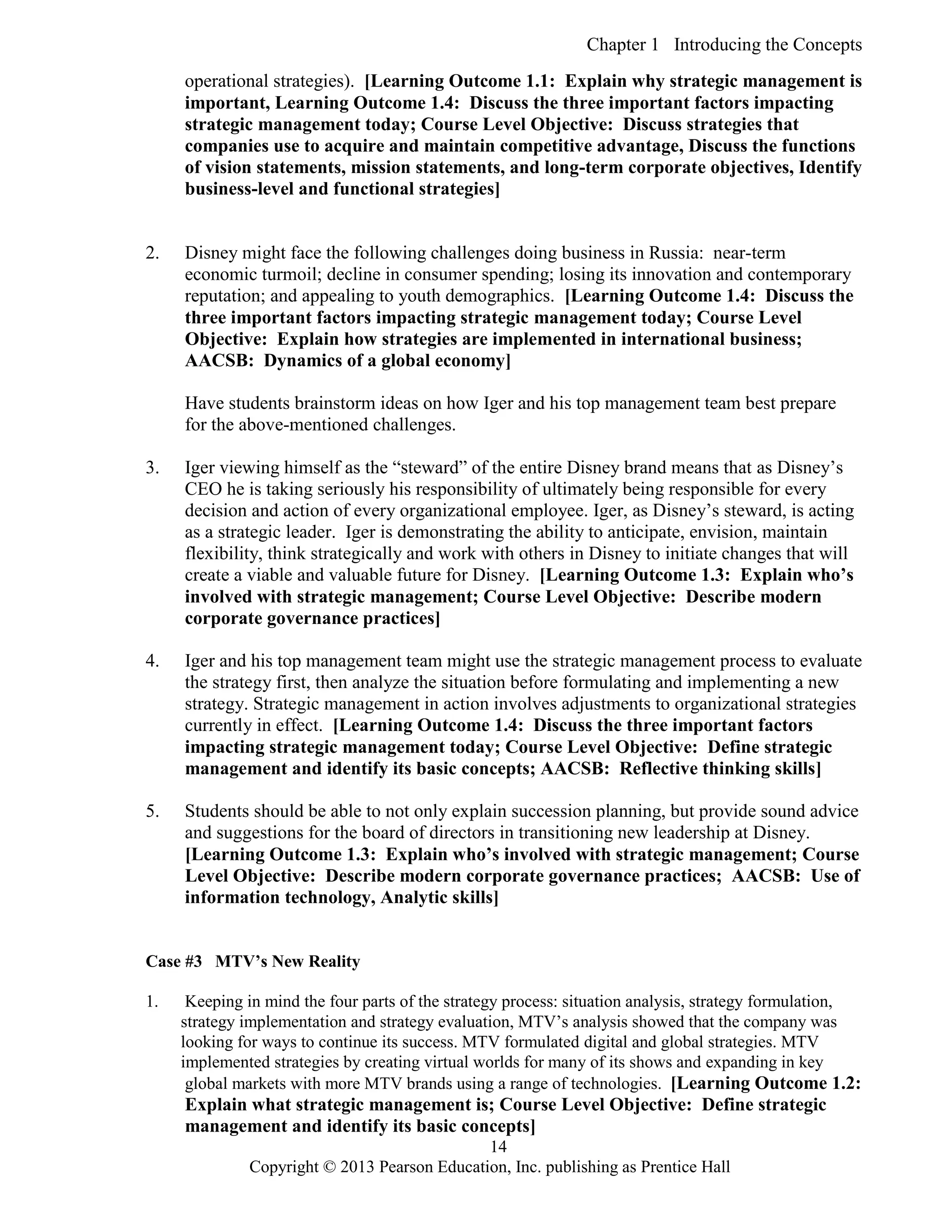 Chapter 1 Introducing the Concepts
Copyright © 2013 Pearson Education, Inc. publishing as Prentice Hall
14
operational strategies). [Learning Outcome 1.1: Explain why strategic management is
important, Learning Outcome 1.4: Discuss the three important factors impacting
strategic management today; Course Level Objective: Discuss strategies that
companies use to acquire and maintain competitive advantage, Discuss the functions
of vision statements, mission statements, and long-term corporate objectives, Identify
business-level and functional strategies]
2. Disney might face the following challenges doing business in Russia: near-term
economic turmoil; decline in consumer spending; losing its innovation and contemporary
reputation; and appealing to youth demographics. [Learning Outcome 1.4: Discuss the
three important factors impacting strategic management today; Course Level
Objective: Explain how strategies are implemented in international business;
AACSB: Dynamics of a global economy]
Have students brainstorm ideas on how Iger and his top management team best prepare
for the above-mentioned challenges.
3. Iger viewing himself as the “steward” of the entire Disney brand means that as Disney’s
CEO he is taking seriously his responsibility of ultimately being responsible for every
decision and action of every organizational employee. Iger, as Disney’s steward, is acting
as a strategic leader. Iger is demonstrating the ability to anticipate, envision, maintain
flexibility, think strategically and work with others in Disney to initiate changes that will
create a viable and valuable future for Disney. [Learning Outcome 1.3: Explain who’s
involved with strategic management; Course Level Objective: Describe modern
corporate governance practices]
4. Iger and his top management team might use the strategic management process to evaluate
the strategy first, then analyze the situation before formulating and implementing a new
strategy. Strategic management in action involves adjustments to organizational strategies
currently in effect. [Learning Outcome 1.4: Discuss the three important factors
impacting strategic management today; Course Level Objective: Define strategic
management and identify its basic concepts; AACSB: Reflective thinking skills]
5. Students should be able to not only explain succession planning, but provide sound advice
and suggestions for the board of directors in transitioning new leadership at Disney.
[Learning Outcome 1.3: Explain who’s involved with strategic management; Course
Level Objective: Describe modern corporate governance practices; AACSB: Use of
information technology, Analytic skills]
Case #3 MTV’s New Reality
1. Keeping in mind the four parts of the strategy process: situation analysis, strategy formulation,
strategy implementation and strategy evaluation, MTV’s analysis showed that the company was
looking for ways to continue its success. MTV formulated digital and global strategies. MTV
implemented strategies by creating virtual worlds for many of its shows and expanding in key
global markets with more MTV brands using a range of technologies. [Learning Outcome 1.2:
Explain what strategic management is; Course Level Objective: Define strategic
management and identify its basic concepts]
 