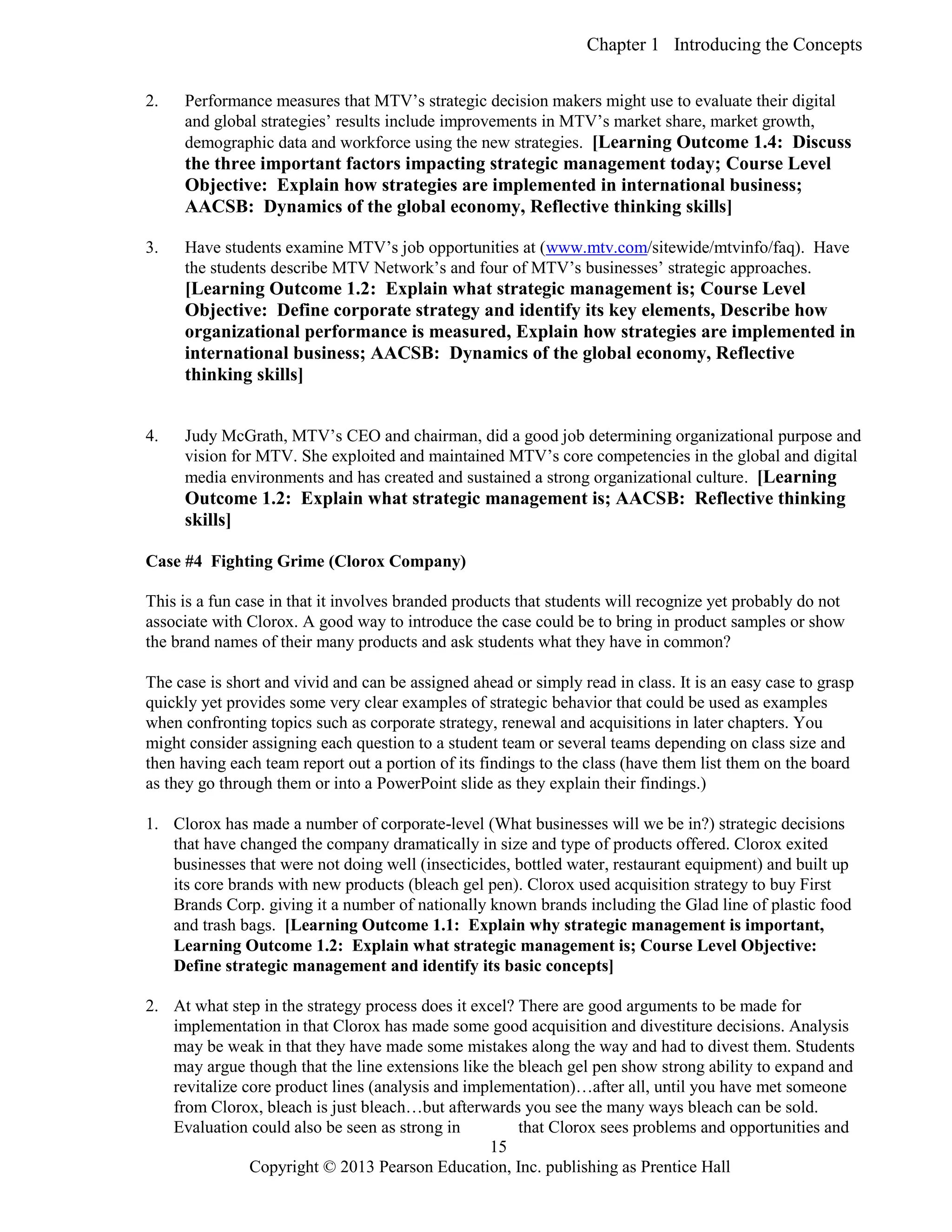 Chapter 1 Introducing the Concepts
Copyright © 2013 Pearson Education, Inc. publishing as Prentice Hall
15
2. Performance measures that MTV’s strategic decision makers might use to evaluate their digital
and global strategies’ results include improvements in MTV’s market share, market growth,
demographic data and workforce using the new strategies. [Learning Outcome 1.4: Discuss
the three important factors impacting strategic management today; Course Level
Objective: Explain how strategies are implemented in international business;
AACSB: Dynamics of the global economy, Reflective thinking skills]
3. Have students examine MTV’s job opportunities at (www.mtv.com/sitewide/mtvinfo/faq). Have
the students describe MTV Network’s and four of MTV’s businesses’ strategic approaches.
[Learning Outcome 1.2: Explain what strategic management is; Course Level
Objective: Define corporate strategy and identify its key elements, Describe how
organizational performance is measured, Explain how strategies are implemented in
international business; AACSB: Dynamics of the global economy, Reflective
thinking skills]
4. Judy McGrath, MTV’s CEO and chairman, did a good job determining organizational purpose and
vision for MTV. She exploited and maintained MTV’s core competencies in the global and digital
media environments and has created and sustained a strong organizational culture. [Learning
Outcome 1.2: Explain what strategic management is; AACSB: Reflective thinking
skills]
Case #4 Fighting Grime (Clorox Company)
This is a fun case in that it involves branded products that students will recognize yet probably do not
associate with Clorox. A good way to introduce the case could be to bring in product samples or show
the brand names of their many products and ask students what they have in common?
The case is short and vivid and can be assigned ahead or simply read in class. It is an easy case to grasp
quickly yet provides some very clear examples of strategic behavior that could be used as examples
when confronting topics such as corporate strategy, renewal and acquisitions in later chapters. You
might consider assigning each question to a student team or several teams depending on class size and
then having each team report out a portion of its findings to the class (have them list them on the board
as they go through them or into a PowerPoint slide as they explain their findings.)
1. Clorox has made a number of corporate-level (What businesses will we be in?) strategic decisions
that have changed the company dramatically in size and type of products offered. Clorox exited
businesses that were not doing well (insecticides, bottled water, restaurant equipment) and built up
its core brands with new products (bleach gel pen). Clorox used acquisition strategy to buy First
Brands Corp. giving it a number of nationally known brands including the Glad line of plastic food
and trash bags. [Learning Outcome 1.1: Explain why strategic management is important,
Learning Outcome 1.2: Explain what strategic management is; Course Level Objective:
Define strategic management and identify its basic concepts]
2. At what step in the strategy process does it excel? There are good arguments to be made for
implementation in that Clorox has made some good acquisition and divestiture decisions. Analysis
may be weak in that they have made some mistakes along the way and had to divest them. Students
may argue though that the line extensions like the bleach gel pen show strong ability to expand and
revitalize core product lines (analysis and implementation)…after all, until you have met someone
from Clorox, bleach is just bleach…but afterwards you see the many ways bleach can be sold.
Evaluation could also be seen as strong in that Clorox sees problems and opportunities and
 