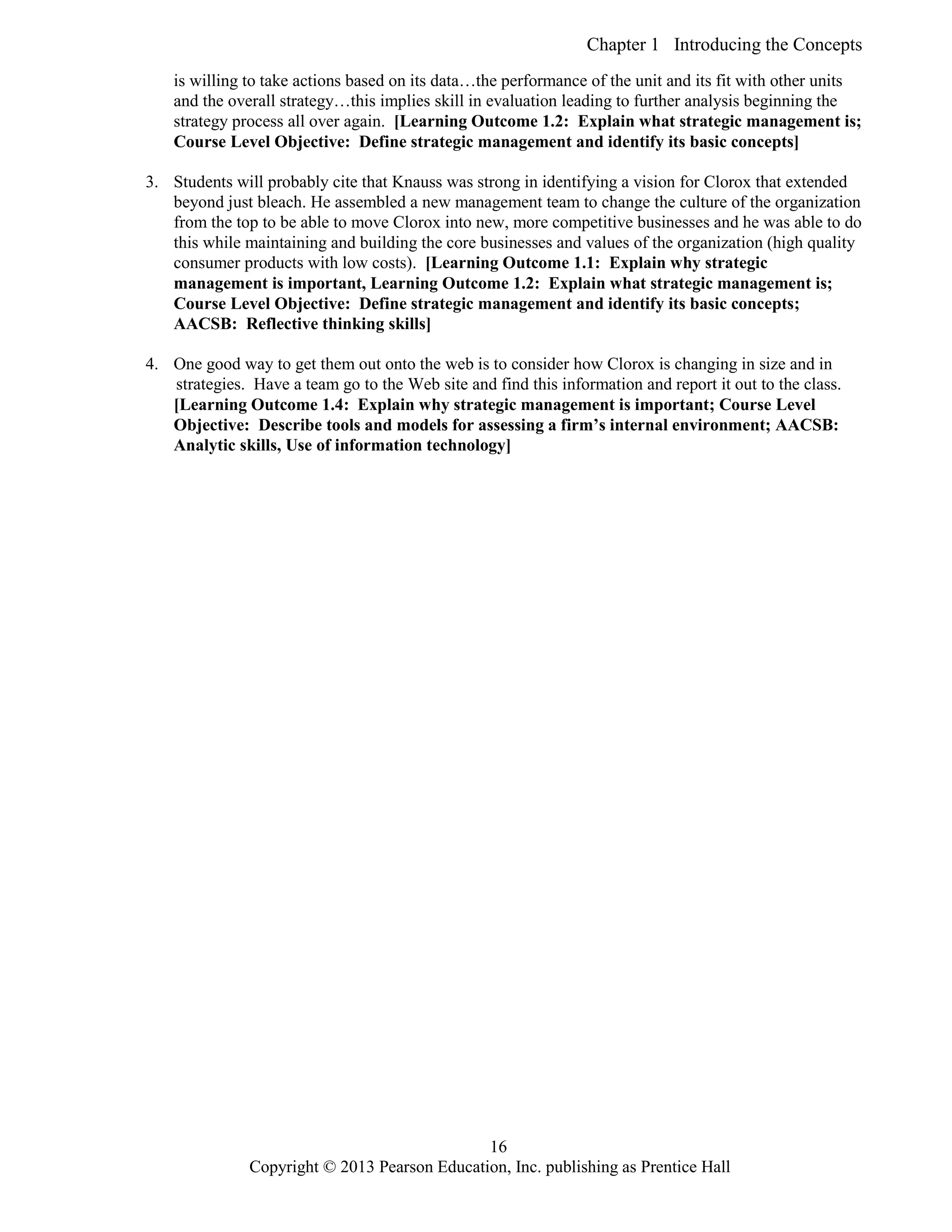Chapter 1 Introducing the Concepts
Copyright © 2013 Pearson Education, Inc. publishing as Prentice Hall
16
is willing to take actions based on its data…the performance of the unit and its fit with other units
and the overall strategy…this implies skill in evaluation leading to further analysis beginning the
strategy process all over again. [Learning Outcome 1.2: Explain what strategic management is;
Course Level Objective: Define strategic management and identify its basic concepts]
3. Students will probably cite that Knauss was strong in identifying a vision for Clorox that extended
beyond just bleach. He assembled a new management team to change the culture of the organization
from the top to be able to move Clorox into new, more competitive businesses and he was able to do
this while maintaining and building the core businesses and values of the organization (high quality
consumer products with low costs). [Learning Outcome 1.1: Explain why strategic
management is important, Learning Outcome 1.2: Explain what strategic management is;
Course Level Objective: Define strategic management and identify its basic concepts;
AACSB: Reflective thinking skills]
4. One good way to get them out onto the web is to consider how Clorox is changing in size and in
strategies. Have a team go to the Web site and find this information and report it out to the class.
[Learning Outcome 1.4: Explain why strategic management is important; Course Level
Objective: Describe tools and models for assessing a firm’s internal environment; AACSB:
Analytic skills, Use of information technology]
 