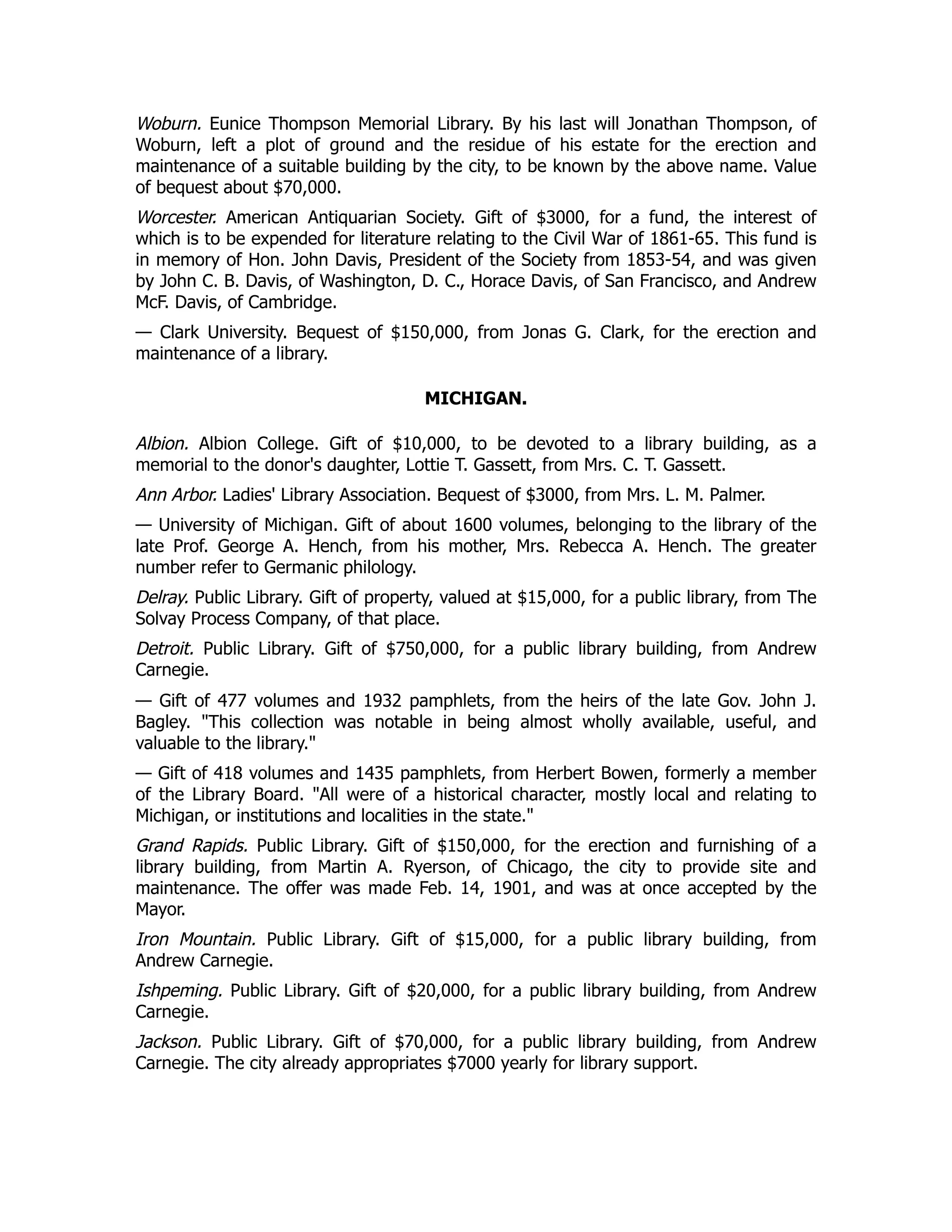 Woburn. Eunice Thompson Memorial Library. By his last will Jonathan Thompson, of
Woburn, left a plot of ground and the residue of his estate for the erection and
maintenance of a suitable building by the city, to be known by the above name. Value
of bequest about $70,000.
Worcester. American Antiquarian Society. Gift of $3000, for a fund, the interest of
which is to be expended for literature relating to the Civil War of 1861-65. This fund is
in memory of Hon. John Davis, President of the Society from 1853-54, and was given
by John C. B. Davis, of Washington, D. C., Horace Davis, of San Francisco, and Andrew
McF. Davis, of Cambridge.
— Clark University. Bequest of $150,000, from Jonas G. Clark, for the erection and
maintenance of a library.
MICHIGAN.
Albion. Albion College. Gift of $10,000, to be devoted to a library building, as a
memorial to the donor's daughter, Lottie T. Gassett, from Mrs. C. T. Gassett.
Ann Arbor. Ladies' Library Association. Bequest of $3000, from Mrs. L. M. Palmer.
— University of Michigan. Gift of about 1600 volumes, belonging to the library of the
late Prof. George A. Hench, from his mother, Mrs. Rebecca A. Hench. The greater
number refer to Germanic philology.
Delray. Public Library. Gift of property, valued at $15,000, for a public library, from The
Solvay Process Company, of that place.
Detroit. Public Library. Gift of $750,000, for a public library building, from Andrew
Carnegie.
— Gift of 477 volumes and 1932 pamphlets, from the heirs of the late Gov. John J.
Bagley. "This collection was notable in being almost wholly available, useful, and
valuable to the library."
— Gift of 418 volumes and 1435 pamphlets, from Herbert Bowen, formerly a member
of the Library Board. "All were of a historical character, mostly local and relating to
Michigan, or institutions and localities in the state."
Grand Rapids. Public Library. Gift of $150,000, for the erection and furnishing of a
library building, from Martin A. Ryerson, of Chicago, the city to provide site and
maintenance. The offer was made Feb. 14, 1901, and was at once accepted by the
Mayor.
Iron Mountain. Public Library. Gift of $15,000, for a public library building, from
Andrew Carnegie.
Ishpeming. Public Library. Gift of $20,000, for a public library building, from Andrew
Carnegie.
Jackson. Public Library. Gift of $70,000, for a public library building, from Andrew
Carnegie. The city already appropriates $7000 yearly for library support.
 