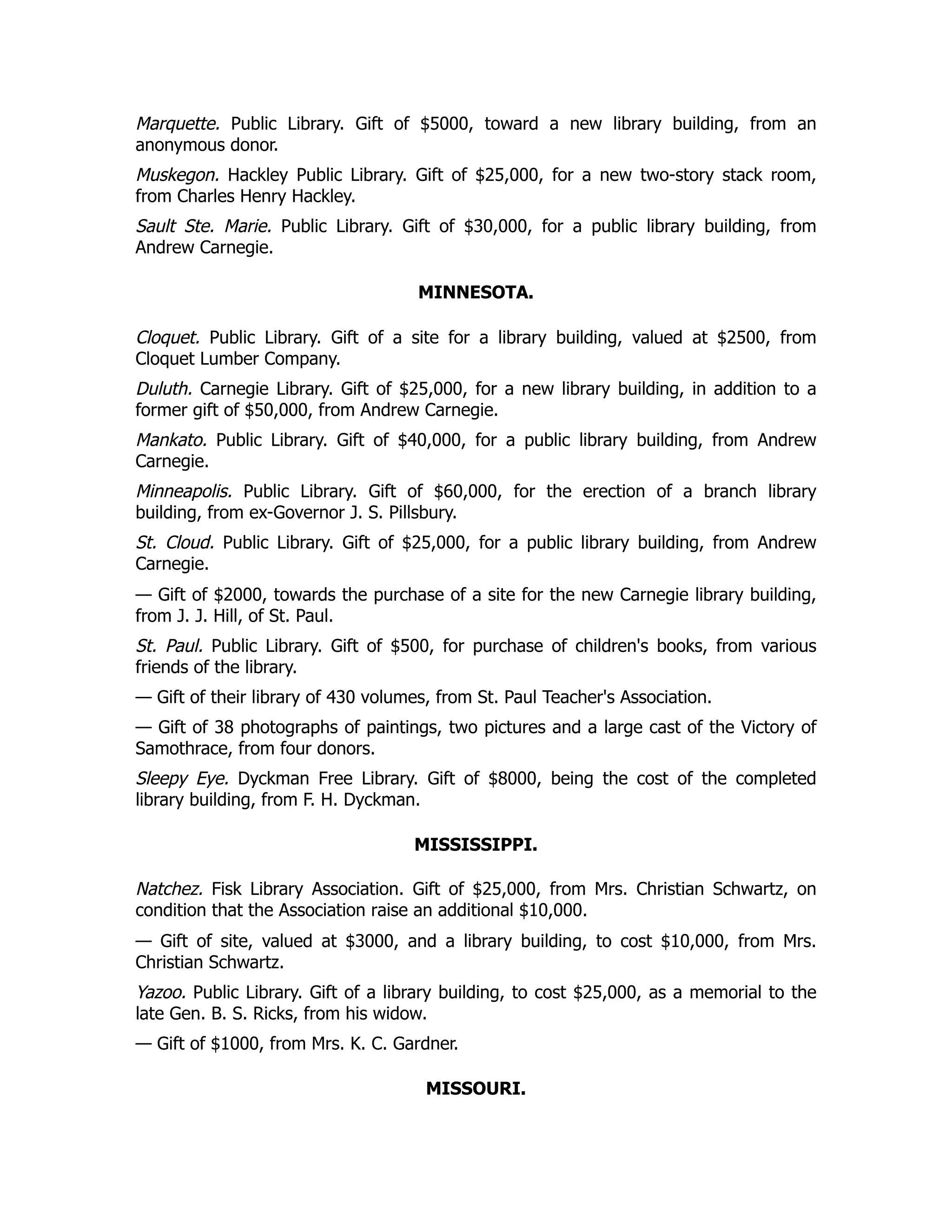 Marquette. Public Library. Gift of $5000, toward a new library building, from an
anonymous donor.
Muskegon. Hackley Public Library. Gift of $25,000, for a new two-story stack room,
from Charles Henry Hackley.
Sault Ste. Marie. Public Library. Gift of $30,000, for a public library building, from
Andrew Carnegie.
MINNESOTA.
Cloquet. Public Library. Gift of a site for a library building, valued at $2500, from
Cloquet Lumber Company.
Duluth. Carnegie Library. Gift of $25,000, for a new library building, in addition to a
former gift of $50,000, from Andrew Carnegie.
Mankato. Public Library. Gift of $40,000, for a public library building, from Andrew
Carnegie.
Minneapolis. Public Library. Gift of $60,000, for the erection of a branch library
building, from ex-Governor J. S. Pillsbury.
St. Cloud. Public Library. Gift of $25,000, for a public library building, from Andrew
Carnegie.
— Gift of $2000, towards the purchase of a site for the new Carnegie library building,
from J. J. Hill, of St. Paul.
St. Paul. Public Library. Gift of $500, for purchase of children's books, from various
friends of the library.
— Gift of their library of 430 volumes, from St. Paul Teacher's Association.
— Gift of 38 photographs of paintings, two pictures and a large cast of the Victory of
Samothrace, from four donors.
Sleepy Eye. Dyckman Free Library. Gift of $8000, being the cost of the completed
library building, from F. H. Dyckman.
MISSISSIPPI.
Natchez. Fisk Library Association. Gift of $25,000, from Mrs. Christian Schwartz, on
condition that the Association raise an additional $10,000.
— Gift of site, valued at $3000, and a library building, to cost $10,000, from Mrs.
Christian Schwartz.
Yazoo. Public Library. Gift of a library building, to cost $25,000, as a memorial to the
late Gen. B. S. Ricks, from his widow.
— Gift of $1000, from Mrs. K. C. Gardner.
MISSOURI.
 