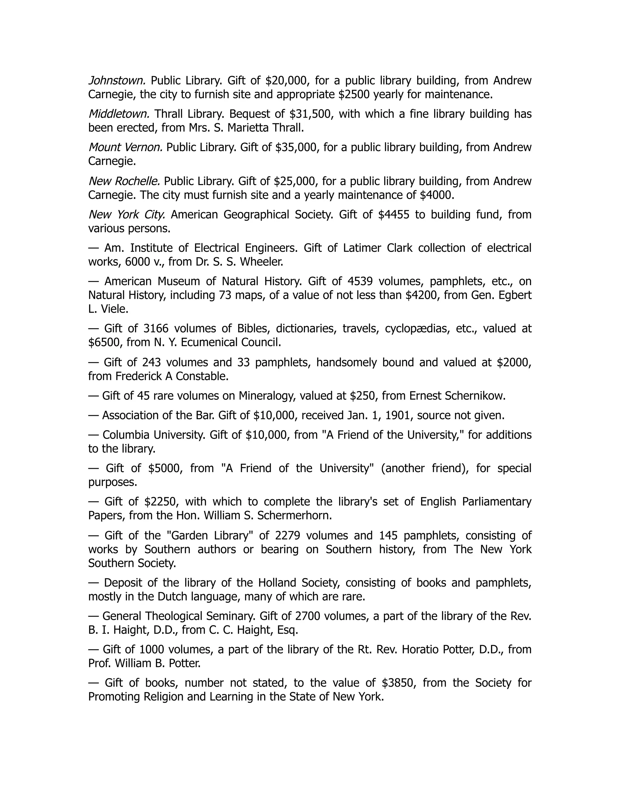 Johnstown. Public Library. Gift of $20,000, for a public library building, from Andrew
Carnegie, the city to furnish site and appropriate $2500 yearly for maintenance.
Middletown. Thrall Library. Bequest of $31,500, with which a fine library building has
been erected, from Mrs. S. Marietta Thrall.
Mount Vernon. Public Library. Gift of $35,000, for a public library building, from Andrew
Carnegie.
New Rochelle. Public Library. Gift of $25,000, for a public library building, from Andrew
Carnegie. The city must furnish site and a yearly maintenance of $4000.
New York City. American Geographical Society. Gift of $4455 to building fund, from
various persons.
— Am. Institute of Electrical Engineers. Gift of Latimer Clark collection of electrical
works, 6000 v., from Dr. S. S. Wheeler.
— American Museum of Natural History. Gift of 4539 volumes, pamphlets, etc., on
Natural History, including 73 maps, of a value of not less than $4200, from Gen. Egbert
L. Viele.
— Gift of 3166 volumes of Bibles, dictionaries, travels, cyclopædias, etc., valued at
$6500, from N. Y. Ecumenical Council.
— Gift of 243 volumes and 33 pamphlets, handsomely bound and valued at $2000,
from Frederick A Constable.
— Gift of 45 rare volumes on Mineralogy, valued at $250, from Ernest Schernikow.
— Association of the Bar. Gift of $10,000, received Jan. 1, 1901, source not given.
— Columbia University. Gift of $10,000, from "A Friend of the University," for additions
to the library.
— Gift of $5000, from "A Friend of the University" (another friend), for special
purposes.
— Gift of $2250, with which to complete the library's set of English Parliamentary
Papers, from the Hon. William S. Schermerhorn.
— Gift of the "Garden Library" of 2279 volumes and 145 pamphlets, consisting of
works by Southern authors or bearing on Southern history, from The New York
Southern Society.
— Deposit of the library of the Holland Society, consisting of books and pamphlets,
mostly in the Dutch language, many of which are rare.
— General Theological Seminary. Gift of 2700 volumes, a part of the library of the Rev.
B. I. Haight, D.D., from C. C. Haight, Esq.
— Gift of 1000 volumes, a part of the library of the Rt. Rev. Horatio Potter, D.D., from
Prof. William B. Potter.
— Gift of books, number not stated, to the value of $3850, from the Society for
Promoting Religion and Learning in the State of New York.
 