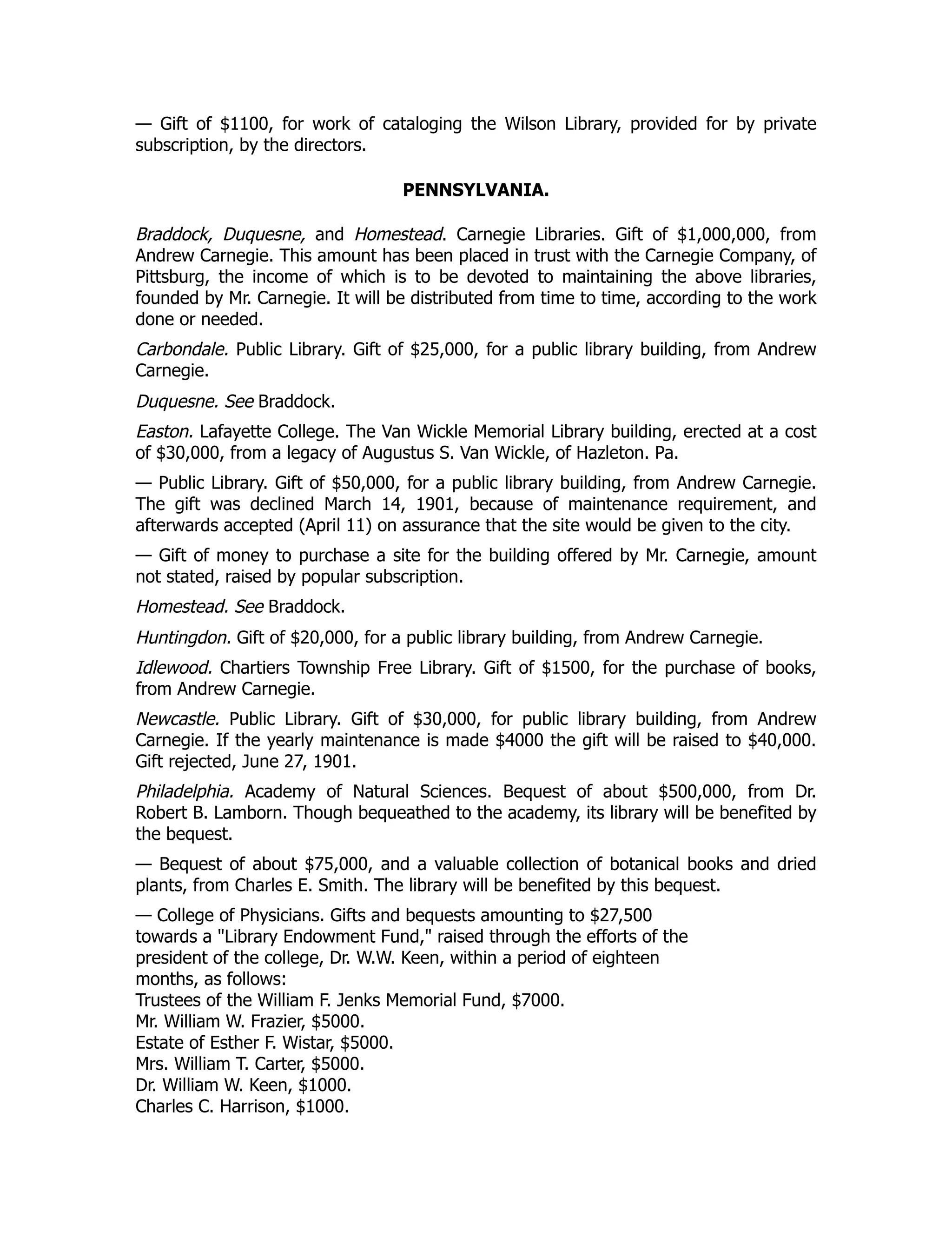 — Gift of $1100, for work of cataloging the Wilson Library, provided for by private
subscription, by the directors.
PENNSYLVANIA.
Braddock, Duquesne, and Homestead. Carnegie Libraries. Gift of $1,000,000, from
Andrew Carnegie. This amount has been placed in trust with the Carnegie Company, of
Pittsburg, the income of which is to be devoted to maintaining the above libraries,
founded by Mr. Carnegie. It will be distributed from time to time, according to the work
done or needed.
Carbondale. Public Library. Gift of $25,000, for a public library building, from Andrew
Carnegie.
Duquesne. See Braddock.
Easton. Lafayette College. The Van Wickle Memorial Library building, erected at a cost
of $30,000, from a legacy of Augustus S. Van Wickle, of Hazleton. Pa.
— Public Library. Gift of $50,000, for a public library building, from Andrew Carnegie.
The gift was declined March 14, 1901, because of maintenance requirement, and
afterwards accepted (April 11) on assurance that the site would be given to the city.
— Gift of money to purchase a site for the building offered by Mr. Carnegie, amount
not stated, raised by popular subscription.
Homestead. See Braddock.
Huntingdon. Gift of $20,000, for a public library building, from Andrew Carnegie.
Idlewood. Chartiers Township Free Library. Gift of $1500, for the purchase of books,
from Andrew Carnegie.
Newcastle. Public Library. Gift of $30,000, for public library building, from Andrew
Carnegie. If the yearly maintenance is made $4000 the gift will be raised to $40,000.
Gift rejected, June 27, 1901.
Philadelphia. Academy of Natural Sciences. Bequest of about $500,000, from Dr.
Robert B. Lamborn. Though bequeathed to the academy, its library will be benefited by
the bequest.
— Bequest of about $75,000, and a valuable collection of botanical books and dried
plants, from Charles E. Smith. The library will be benefited by this bequest.
— College of Physicians. Gifts and bequests amounting to $27,500
towards a "Library Endowment Fund," raised through the efforts of the
president of the college, Dr. W.W. Keen, within a period of eighteen
months, as follows:
Trustees of the William F. Jenks Memorial Fund, $7000.
Mr. William W. Frazier, $5000.
Estate of Esther F. Wistar, $5000.
Mrs. William T. Carter, $5000.
Dr. William W. Keen, $1000.
Charles C. Harrison, $1000.
 