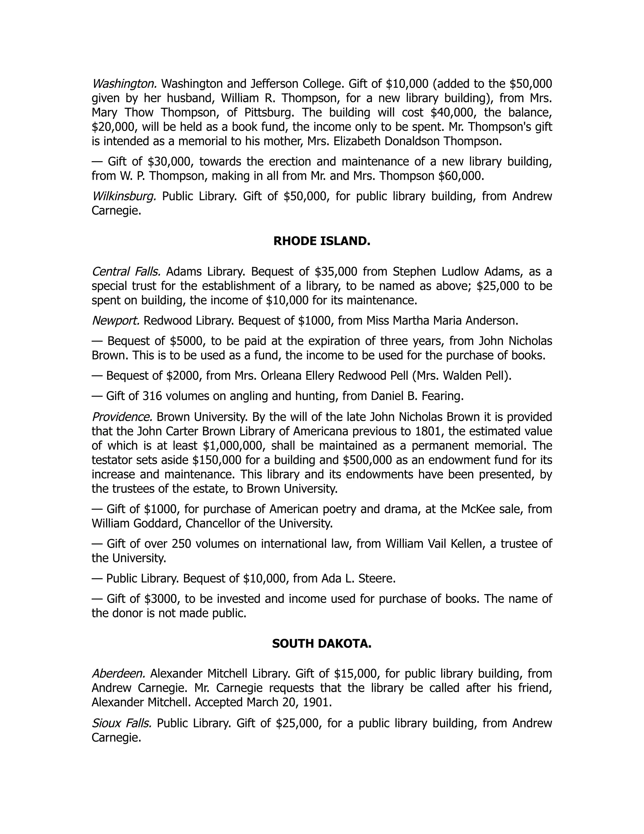 Washington. Washington and Jefferson College. Gift of $10,000 (added to the $50,000
given by her husband, William R. Thompson, for a new library building), from Mrs.
Mary Thow Thompson, of Pittsburg. The building will cost $40,000, the balance,
$20,000, will be held as a book fund, the income only to be spent. Mr. Thompson's gift
is intended as a memorial to his mother, Mrs. Elizabeth Donaldson Thompson.
— Gift of $30,000, towards the erection and maintenance of a new library building,
from W. P. Thompson, making in all from Mr. and Mrs. Thompson $60,000.
Wilkinsburg. Public Library. Gift of $50,000, for public library building, from Andrew
Carnegie.
RHODE ISLAND.
Central Falls. Adams Library. Bequest of $35,000 from Stephen Ludlow Adams, as a
special trust for the establishment of a library, to be named as above; $25,000 to be
spent on building, the income of $10,000 for its maintenance.
Newport. Redwood Library. Bequest of $1000, from Miss Martha Maria Anderson.
— Bequest of $5000, to be paid at the expiration of three years, from John Nicholas
Brown. This is to be used as a fund, the income to be used for the purchase of books.
— Bequest of $2000, from Mrs. Orleana Ellery Redwood Pell (Mrs. Walden Pell).
— Gift of 316 volumes on angling and hunting, from Daniel B. Fearing.
Providence. Brown University. By the will of the late John Nicholas Brown it is provided
that the John Carter Brown Library of Americana previous to 1801, the estimated value
of which is at least $1,000,000, shall be maintained as a permanent memorial. The
testator sets aside $150,000 for a building and $500,000 as an endowment fund for its
increase and maintenance. This library and its endowments have been presented, by
the trustees of the estate, to Brown University.
— Gift of $1000, for purchase of American poetry and drama, at the McKee sale, from
William Goddard, Chancellor of the University.
— Gift of over 250 volumes on international law, from William Vail Kellen, a trustee of
the University.
— Public Library. Bequest of $10,000, from Ada L. Steere.
— Gift of $3000, to be invested and income used for purchase of books. The name of
the donor is not made public.
SOUTH DAKOTA.
Aberdeen. Alexander Mitchell Library. Gift of $15,000, for public library building, from
Andrew Carnegie. Mr. Carnegie requests that the library be called after his friend,
Alexander Mitchell. Accepted March 20, 1901.
Sioux Falls. Public Library. Gift of $25,000, for a public library building, from Andrew
Carnegie.
 