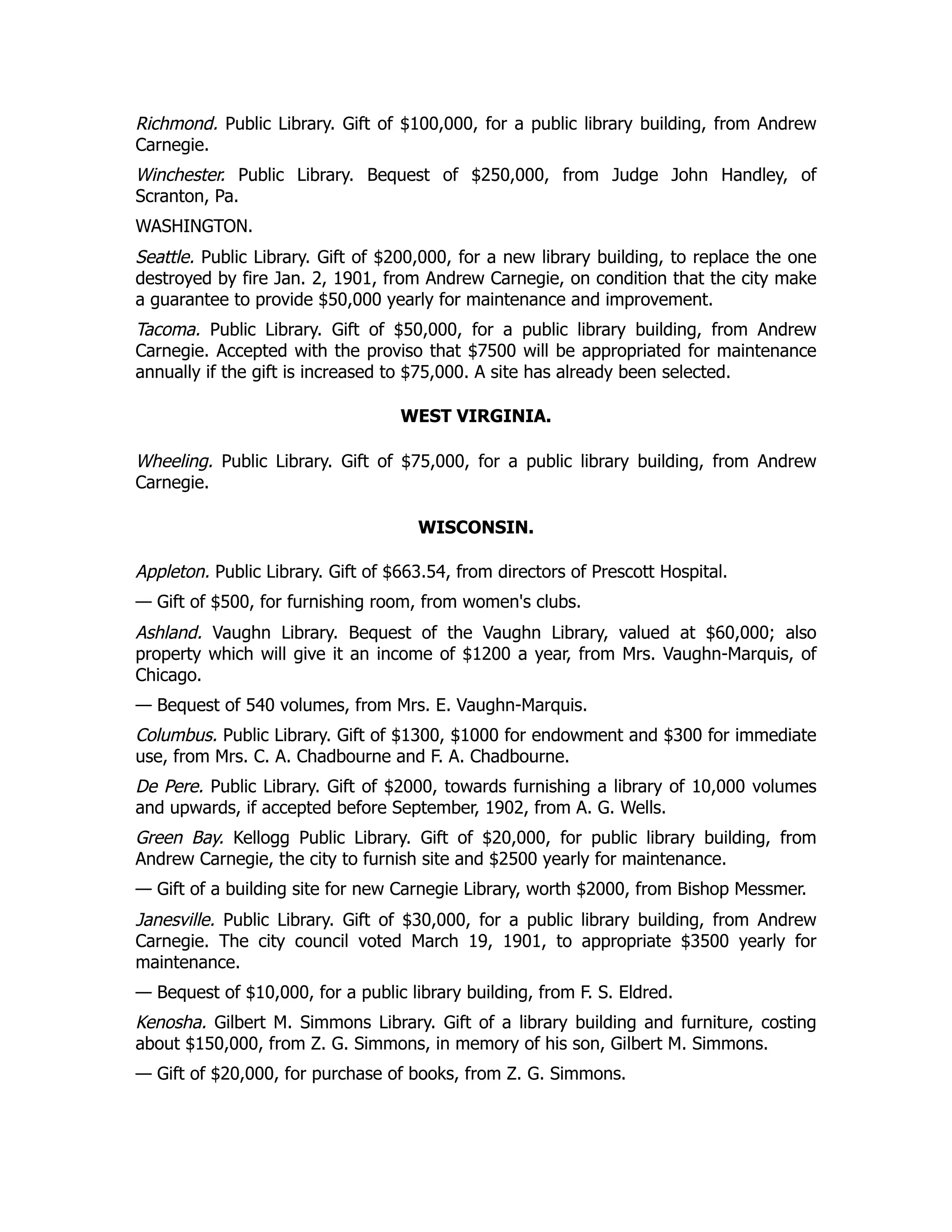 Richmond. Public Library. Gift of $100,000, for a public library building, from Andrew
Carnegie.
Winchester. Public Library. Bequest of $250,000, from Judge John Handley, of
Scranton, Pa.
WASHINGTON.
Seattle. Public Library. Gift of $200,000, for a new library building, to replace the one
destroyed by fire Jan. 2, 1901, from Andrew Carnegie, on condition that the city make
a guarantee to provide $50,000 yearly for maintenance and improvement.
Tacoma. Public Library. Gift of $50,000, for a public library building, from Andrew
Carnegie. Accepted with the proviso that $7500 will be appropriated for maintenance
annually if the gift is increased to $75,000. A site has already been selected.
WEST VIRGINIA.
Wheeling. Public Library. Gift of $75,000, for a public library building, from Andrew
Carnegie.
WISCONSIN.
Appleton. Public Library. Gift of $663.54, from directors of Prescott Hospital.
— Gift of $500, for furnishing room, from women's clubs.
Ashland. Vaughn Library. Bequest of the Vaughn Library, valued at $60,000; also
property which will give it an income of $1200 a year, from Mrs. Vaughn-Marquis, of
Chicago.
— Bequest of 540 volumes, from Mrs. E. Vaughn-Marquis.
Columbus. Public Library. Gift of $1300, $1000 for endowment and $300 for immediate
use, from Mrs. C. A. Chadbourne and F. A. Chadbourne.
De Pere. Public Library. Gift of $2000, towards furnishing a library of 10,000 volumes
and upwards, if accepted before September, 1902, from A. G. Wells.
Green Bay. Kellogg Public Library. Gift of $20,000, for public library building, from
Andrew Carnegie, the city to furnish site and $2500 yearly for maintenance.
— Gift of a building site for new Carnegie Library, worth $2000, from Bishop Messmer.
Janesville. Public Library. Gift of $30,000, for a public library building, from Andrew
Carnegie. The city council voted March 19, 1901, to appropriate $3500 yearly for
maintenance.
— Bequest of $10,000, for a public library building, from F. S. Eldred.
Kenosha. Gilbert M. Simmons Library. Gift of a library building and furniture, costing
about $150,000, from Z. G. Simmons, in memory of his son, Gilbert M. Simmons.
— Gift of $20,000, for purchase of books, from Z. G. Simmons.
 