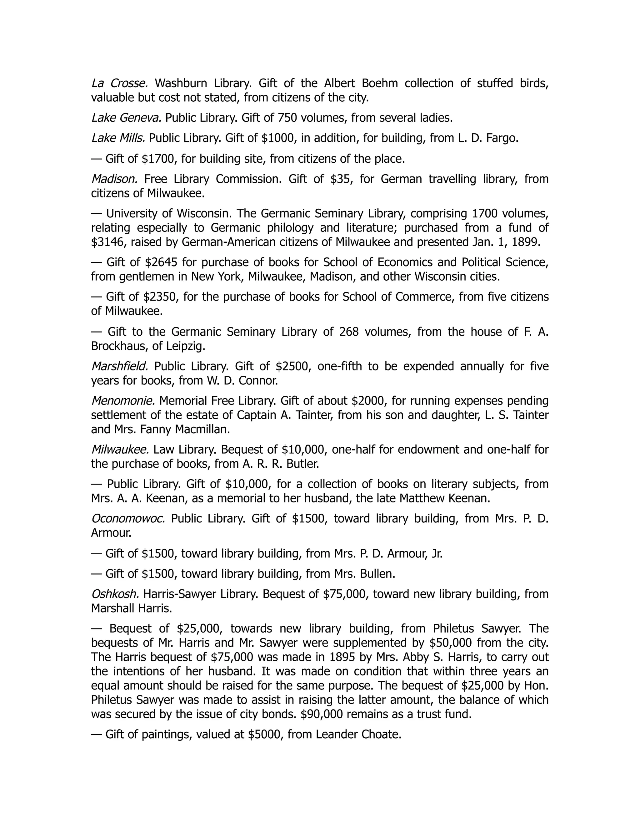 La Crosse. Washburn Library. Gift of the Albert Boehm collection of stuffed birds,
valuable but cost not stated, from citizens of the city.
Lake Geneva. Public Library. Gift of 750 volumes, from several ladies.
Lake Mills. Public Library. Gift of $1000, in addition, for building, from L. D. Fargo.
— Gift of $1700, for building site, from citizens of the place.
Madison. Free Library Commission. Gift of $35, for German travelling library, from
citizens of Milwaukee.
— University of Wisconsin. The Germanic Seminary Library, comprising 1700 volumes,
relating especially to Germanic philology and literature; purchased from a fund of
$3146, raised by German-American citizens of Milwaukee and presented Jan. 1, 1899.
— Gift of $2645 for purchase of books for School of Economics and Political Science,
from gentlemen in New York, Milwaukee, Madison, and other Wisconsin cities.
— Gift of $2350, for the purchase of books for School of Commerce, from five citizens
of Milwaukee.
— Gift to the Germanic Seminary Library of 268 volumes, from the house of F. A.
Brockhaus, of Leipzig.
Marshfield. Public Library. Gift of $2500, one-fifth to be expended annually for five
years for books, from W. D. Connor.
Menomonie. Memorial Free Library. Gift of about $2000, for running expenses pending
settlement of the estate of Captain A. Tainter, from his son and daughter, L. S. Tainter
and Mrs. Fanny Macmillan.
Milwaukee. Law Library. Bequest of $10,000, one-half for endowment and one-half for
the purchase of books, from A. R. R. Butler.
— Public Library. Gift of $10,000, for a collection of books on literary subjects, from
Mrs. A. A. Keenan, as a memorial to her husband, the late Matthew Keenan.
Oconomowoc. Public Library. Gift of $1500, toward library building, from Mrs. P. D.
Armour.
— Gift of $1500, toward library building, from Mrs. P. D. Armour, Jr.
— Gift of $1500, toward library building, from Mrs. Bullen.
Oshkosh. Harris-Sawyer Library. Bequest of $75,000, toward new library building, from
Marshall Harris.
— Bequest of $25,000, towards new library building, from Philetus Sawyer. The
bequests of Mr. Harris and Mr. Sawyer were supplemented by $50,000 from the city.
The Harris bequest of $75,000 was made in 1895 by Mrs. Abby S. Harris, to carry out
the intentions of her husband. It was made on condition that within three years an
equal amount should be raised for the same purpose. The bequest of $25,000 by Hon.
Philetus Sawyer was made to assist in raising the latter amount, the balance of which
was secured by the issue of city bonds. $90,000 remains as a trust fund.
— Gift of paintings, valued at $5000, from Leander Choate.
 