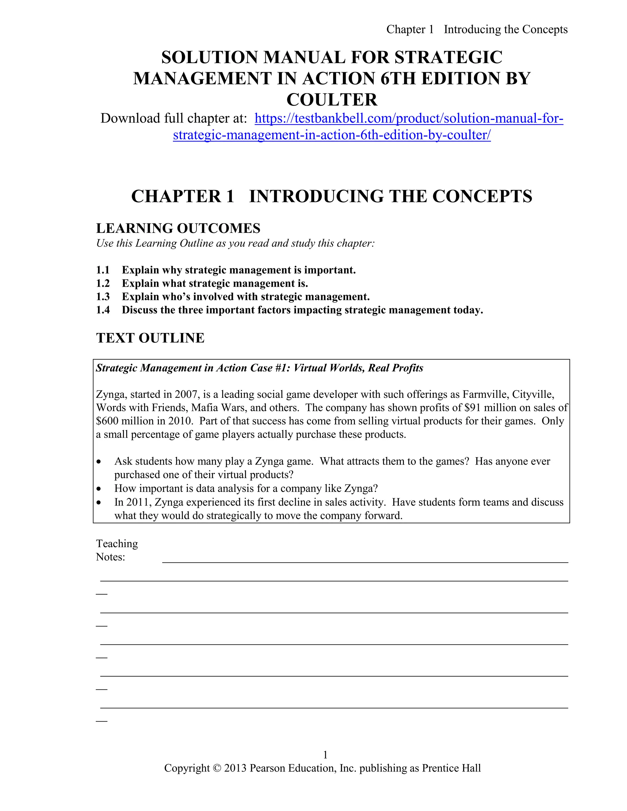 Chapter 1 Introducing the Concepts
Copyright © 2013 Pearson Education, Inc. publishing as Prentice Hall
1
SOLUTION MANUAL FOR STRATEGIC
MANAGEMENT IN ACTION 6TH EDITION BY
COULTER
Download full chapter at: https://testbankbell.com/product/solution-manual-for-
strategic-management-in-action-6th-edition-by-coulter/
CHAPTER 1 INTRODUCING THE CONCEPTS
LEARNING OUTCOMES
Use this Learning Outline as you read and study this chapter:
1.1 Explain why strategic management is important.
1.2 Explain what strategic management is.
1.3 Explain who’s involved with strategic management.
1.4 Discuss the three important factors impacting strategic management today.
TEXT OUTLINE
Strategic Management in Action Case #1: Virtual Worlds, Real Profits
Zynga, started in 2007, is a leading social game developer with such offerings as Farmville, Cityville,
Words with Friends, Mafia Wars, and others. The company has shown profits of $91 million on sales of
$600 million in 2010. Part of that success has come from selling virtual products for their games. Only
a small percentage of game players actually purchase these products.
 Ask students how many play a Zynga game. What attracts them to the games? Has anyone ever
purchased one of their virtual products?
 How important is data analysis for a company like Zynga?
 In 2011, Zynga experienced its first decline in sales activity. Have students form teams and discuss
what they would do strategically to move the company forward.
Teaching
Notes: ________________________________________________________________________
___________________________________________________________________________________
__
___________________________________________________________________________________
__
___________________________________________________________________________________
__
___________________________________________________________________________________
__
___________________________________________________________________________________
__
 