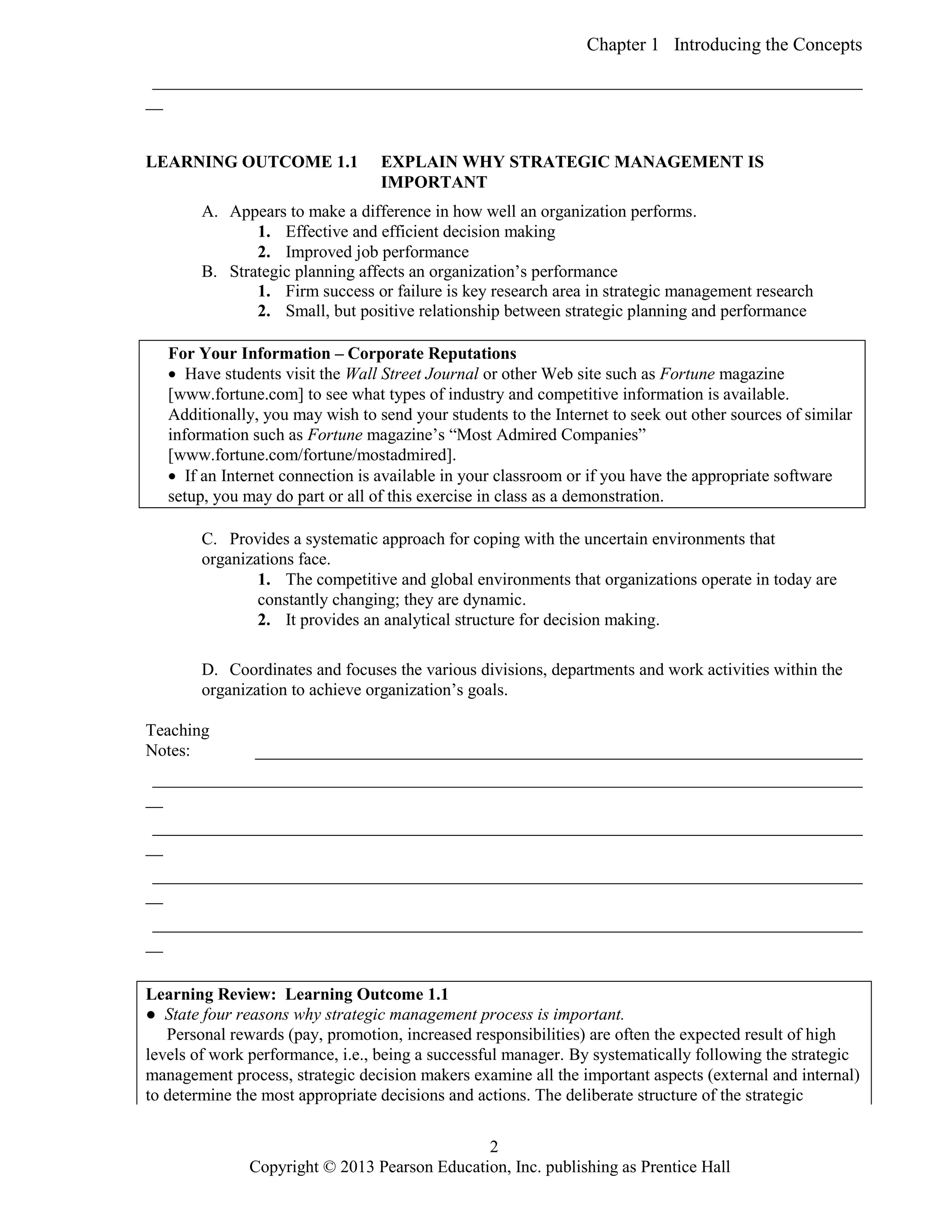 Chapter 1 Introducing the Concepts
Copyright © 2013 Pearson Education, Inc. publishing as Prentice Hall
2
___________________________________________________________________________________
__
LEARNING OUTCOME 1.1 EXPLAIN WHY STRATEGIC MANAGEMENT IS
IMPORTANT
A. Appears to make a difference in how well an organization performs.
1. Effective and efficient decision making
2. Improved job performance
B. Strategic planning affects an organization’s performance
1. Firm success or failure is key research area in strategic management research
2. Small, but positive relationship between strategic planning and performance
For Your Information – Corporate Reputations
 Have students visit the Wall Street Journal or other Web site such as Fortune magazine
[www.fortune.com] to see what types of industry and competitive information is available.
Additionally, you may wish to send your students to the Internet to seek out other sources of similar
information such as Fortune magazine’s “Most Admired Companies”
[www.fortune.com/fortune/mostadmired].
 If an Internet connection is available in your classroom or if you have the appropriate software
setup, you may do part or all of this exercise in class as a demonstration.
C. Provides a systematic approach for coping with the uncertain environments that
organizations face.
1. The competitive and global environments that organizations operate in today are
constantly changing; they are dynamic.
2. It provides an analytical structure for decision making.
D. Coordinates and focuses the various divisions, departments and work activities within the
organization to achieve organization’s goals.
Teaching
Notes: _______________________________________________________________________
___________________________________________________________________________________
__
___________________________________________________________________________________
__
___________________________________________________________________________________
__
___________________________________________________________________________________
__
Learning Review: Learning Outcome 1.1
● State four reasons why strategic management process is important.
Personal rewards (pay, promotion, increased responsibilities) are often the expected result of high
levels of work performance, i.e., being a successful manager. By systematically following the strategic
management process, strategic decision makers examine all the important aspects (external and internal)
to determine the most appropriate decisions and actions. The deliberate structure of the strategic
 
