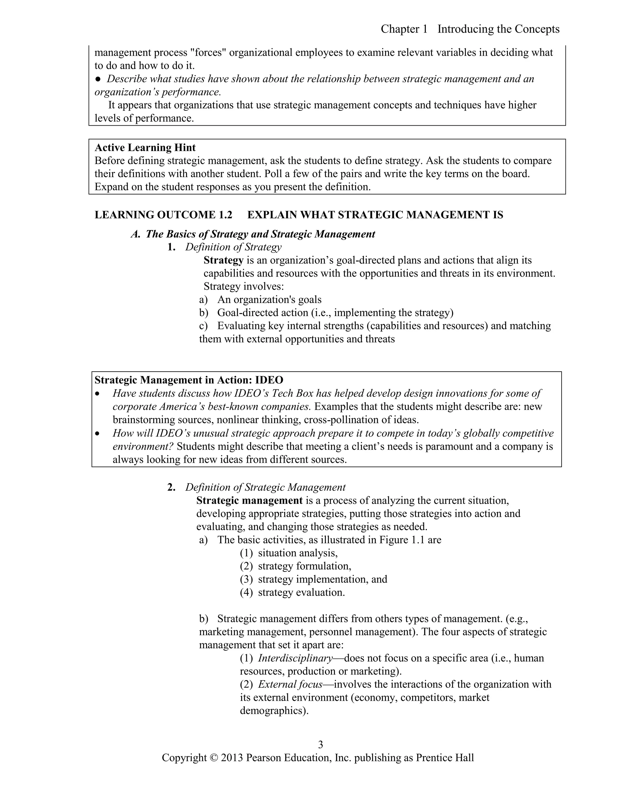 Chapter 1 Introducing the Concepts
Copyright © 2013 Pearson Education, Inc. publishing as Prentice Hall
3
management process "forces" organizational employees to examine relevant variables in deciding what
to do and how to do it.
● Describe what studies have shown about the relationship between strategic management and an
organization’s performance.
It appears that organizations that use strategic management concepts and techniques have higher
levels of performance.
Active Learning Hint
Before defining strategic management, ask the students to define strategy. Ask the students to compare
their definitions with another student. Poll a few of the pairs and write the key terms on the board.
Expand on the student responses as you present the definition.
LEARNING OUTCOME 1.2 EXPLAIN WHAT STRATEGIC MANAGEMENT IS
A. The Basics of Strategy and Strategic Management
1. Definition of Strategy
Strategy is an organization’s goal-directed plans and actions that align its
capabilities and resources with the opportunities and threats in its environment.
Strategy involves:
a) An organization's goals
b) Goal-directed action (i.e., implementing the strategy)
c) Evaluating key internal strengths (capabilities and resources) and matching
them with external opportunities and threats
Strategic Management in Action: IDEO
 Have students discuss how IDEO’s Tech Box has helped develop design innovations for some of
corporate America’s best-known companies. Examples that the students might describe are: new
brainstorming sources, nonlinear thinking, cross-pollination of ideas.
 How will IDEO’s unusual strategic approach prepare it to compete in today’s globally competitive
environment? Students might describe that meeting a client’s needs is paramount and a company is
always looking for new ideas from different sources.
2. Definition of Strategic Management
Strategic management is a process of analyzing the current situation,
developing appropriate strategies, putting those strategies into action and
evaluating, and changing those strategies as needed.
a) The basic activities, as illustrated in Figure 1.1 are
(1) situation analysis,
(2) strategy formulation,
(3) strategy implementation, and
(4) strategy evaluation.
b) Strategic management differs from others types of management. (e.g.,
marketing management, personnel management). The four aspects of strategic
management that set it apart are:
(1) Interdisciplinary—does not focus on a specific area (i.e., human
resources, production or marketing).
(2) External focus—involves the interactions of the organization with
its external environment (economy, competitors, market
demographics).
 
