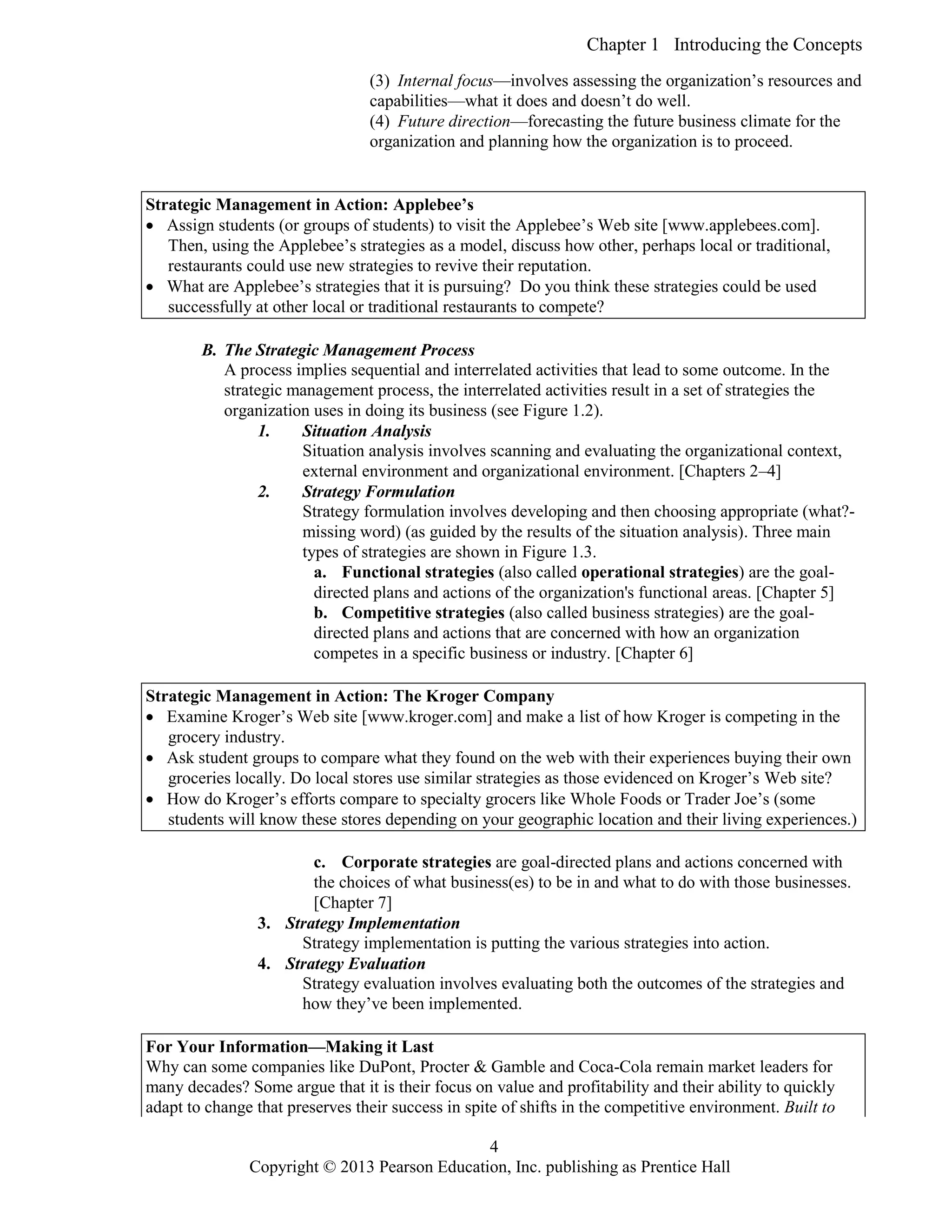 Chapter 1 Introducing the Concepts
Copyright © 2013 Pearson Education, Inc. publishing as Prentice Hall
4
(3) Internal focus—involves assessing the organization’s resources and
capabilities—what it does and doesn’t do well.
(4) Future direction—forecasting the future business climate for the
organization and planning how the organization is to proceed.
Strategic Management in Action: Applebee’s
 Assign students (or groups of students) to visit the Applebee’s Web site [www.applebees.com].
Then, using the Applebee’s strategies as a model, discuss how other, perhaps local or traditional,
restaurants could use new strategies to revive their reputation.
 What are Applebee’s strategies that it is pursuing? Do you think these strategies could be used
successfully at other local or traditional restaurants to compete?
B. The Strategic Management Process
A process implies sequential and interrelated activities that lead to some outcome. In the
strategic management process, the interrelated activities result in a set of strategies the
organization uses in doing its business (see Figure 1.2).
1. Situation Analysis
Situation analysis involves scanning and evaluating the organizational context,
external environment and organizational environment. [Chapters 2–4]
2. Strategy Formulation
Strategy formulation involves developing and then choosing appropriate (what?-
missing word) (as guided by the results of the situation analysis). Three main
types of strategies are shown in Figure 1.3.
a. Functional strategies (also called operational strategies) are the goal-
directed plans and actions of the organization's functional areas. [Chapter 5]
b. Competitive strategies (also called business strategies) are the goal-
directed plans and actions that are concerned with how an organization
competes in a specific business or industry. [Chapter 6]
Strategic Management in Action: The Kroger Company
 Examine Kroger’s Web site [www.kroger.com] and make a list of how Kroger is competing in the
grocery industry.
 Ask student groups to compare what they found on the web with their experiences buying their own
groceries locally. Do local stores use similar strategies as those evidenced on Kroger’s Web site?
 How do Kroger’s efforts compare to specialty grocers like Whole Foods or Trader Joe’s (some
students will know these stores depending on your geographic location and their living experiences.)
c. Corporate strategies are goal-directed plans and actions concerned with
the choices of what business(es) to be in and what to do with those businesses.
[Chapter 7]
3. Strategy Implementation
Strategy implementation is putting the various strategies into action.
4. Strategy Evaluation
Strategy evaluation involves evaluating both the outcomes of the strategies and
how they’ve been implemented.
For Your Information—Making it Last
Why can some companies like DuPont, Procter & Gamble and Coca-Cola remain market leaders for
many decades? Some argue that it is their focus on value and profitability and their ability to quickly
adapt to change that preserves their success in spite of shifts in the competitive environment. Built to
 