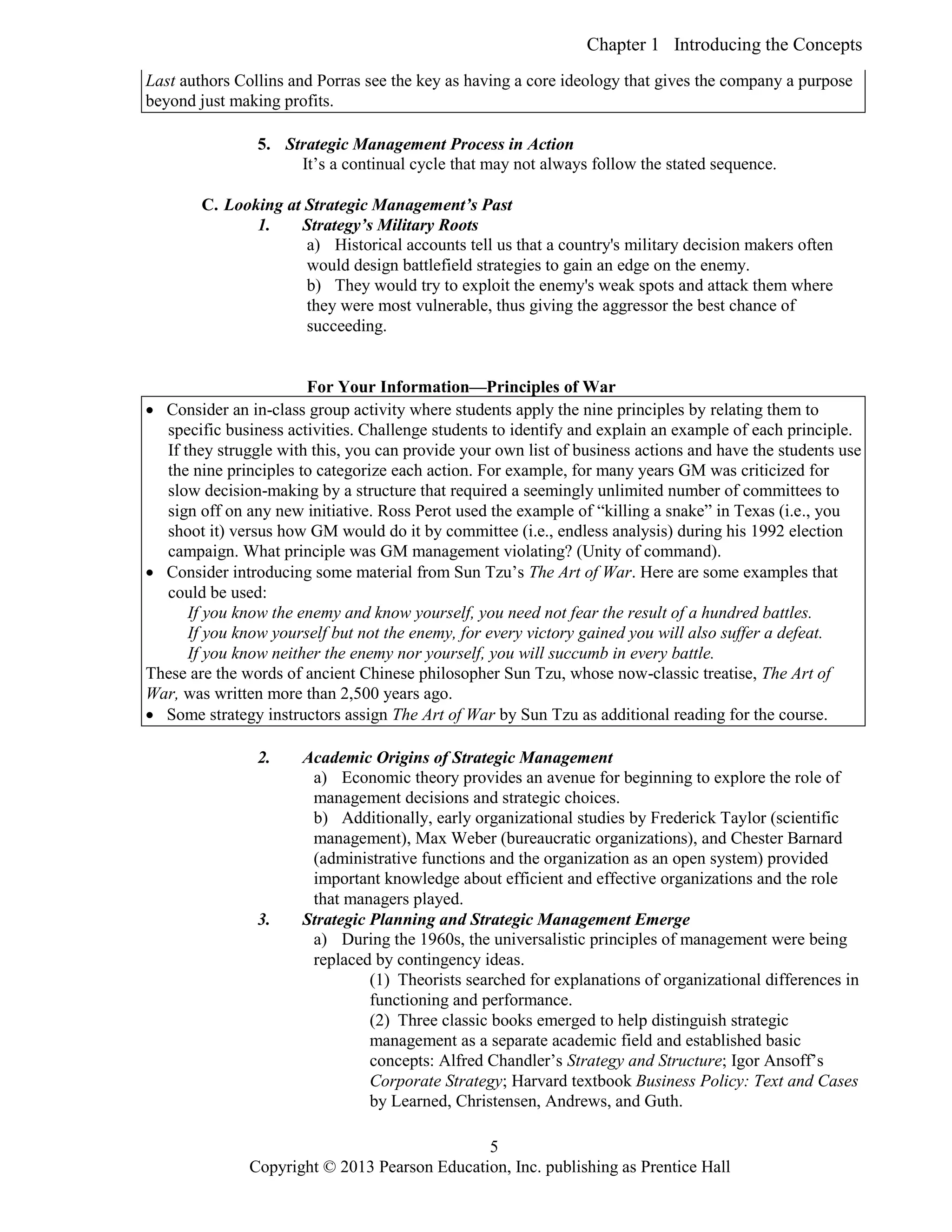 Chapter 1 Introducing the Concepts
Copyright © 2013 Pearson Education, Inc. publishing as Prentice Hall
5
Last authors Collins and Porras see the key as having a core ideology that gives the company a purpose
beyond just making profits.
5. Strategic Management Process in Action
It’s a continual cycle that may not always follow the stated sequence.
C. Looking at Strategic Management’s Past
1. Strategy’s Military Roots
a) Historical accounts tell us that a country's military decision makers often
would design battlefield strategies to gain an edge on the enemy.
b) They would try to exploit the enemy's weak spots and attack them where
they were most vulnerable, thus giving the aggressor the best chance of
succeeding.
For Your Information—Principles of War
 Consider an in-class group activity where students apply the nine principles by relating them to
specific business activities. Challenge students to identify and explain an example of each principle.
If they struggle with this, you can provide your own list of business actions and have the students use
the nine principles to categorize each action. For example, for many years GM was criticized for
slow decision-making by a structure that required a seemingly unlimited number of committees to
sign off on any new initiative. Ross Perot used the example of “killing a snake” in Texas (i.e., you
shoot it) versus how GM would do it by committee (i.e., endless analysis) during his 1992 election
campaign. What principle was GM management violating? (Unity of command).
 Consider introducing some material from Sun Tzu’s The Art of War. Here are some examples that
could be used:
If you know the enemy and know yourself, you need not fear the result of a hundred battles.
If you know yourself but not the enemy, for every victory gained you will also suffer a defeat.
If you know neither the enemy nor yourself, you will succumb in every battle.
These are the words of ancient Chinese philosopher Sun Tzu, whose now-classic treatise, The Art of
War, was written more than 2,500 years ago.
 Some strategy instructors assign The Art of War by Sun Tzu as additional reading for the course.
2. Academic Origins of Strategic Management
a) Economic theory provides an avenue for beginning to explore the role of
management decisions and strategic choices.
b) Additionally, early organizational studies by Frederick Taylor (scientific
management), Max Weber (bureaucratic organizations), and Chester Barnard
(administrative functions and the organization as an open system) provided
important knowledge about efficient and effective organizations and the role
that managers played.
3. Strategic Planning and Strategic Management Emerge
a) During the 1960s, the universalistic principles of management were being
replaced by contingency ideas.
(1) Theorists searched for explanations of organizational differences in
functioning and performance.
(2) Three classic books emerged to help distinguish strategic
management as a separate academic field and established basic
concepts: Alfred Chandler’s Strategy and Structure; Igor Ansoff’s
Corporate Strategy; Harvard textbook Business Policy: Text and Cases
by Learned, Christensen, Andrews, and Guth.
 