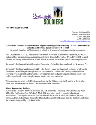  
	
  
FOR	
  IMMEDIATE	
  RELEASE	
  	
  
	
  
Contact:	
  Kelly	
  Coughlin	
  
Annex	
  Communication	
  
o.	
  954.332.3688	
  
m.	
  954.294.9135	
  
kcoughlin@annexcommunication.com	
  
	
  
“Savannah’s	
  Soldiers,”	
  National	
  Soldier	
  Appreciation	
  Organization	
  Run	
  by	
  13-­‐Year	
  Old	
  CEO	
  to	
  Visit	
  
Orlando	
  and	
  Daytona	
  Beach	
  November	
  4-­‐6,	
  2014	
  
Savannah	
  Maddison	
  will	
  be	
  speaking	
  at	
  schools	
  in	
  Orlando	
  and	
  making	
  community	
  appearances	
  
	
  
Fort	
  Lauderdale,	
  FL	
  –	
  CEO	
  and	
  founder	
  Savannah	
  Maddison	
  of	
  Savannah’s	
  Soldiers,	
  a	
  501(c)3	
  
status	
  soldier	
  appreciation	
  organization,	
  will	
  be	
  in	
  Orlando	
  November	
  4th	
  and	
  6th,	
  2014,	
  to	
  visit	
  
schools,	
  including	
  Avalon	
  Middle	
  School	
  and	
  to	
  promote	
  her	
  soldier	
  appreciation	
  organization.	
  	
  	
  	
  
	
  
Savannah’s	
  Soldiers	
  will	
  visit	
  Champion	
  Elementary	
  School	
  in	
  Daytona	
  Beach	
  on	
  November	
  5th.	
  
	
  
Savannah's	
  Soldiers	
  was	
  founded	
  in	
  2011	
  by	
  then-­‐11-­‐year-­‐old	
  Savannah	
  in	
  honor	
  of	
  a	
  friend's	
  
father	
  who	
  was	
  deployed	
  to	
  Afghanistan.	
  Savannah	
  has	
  traveled	
  the	
  country	
  to	
  schools	
  and	
  
sporting	
  events,	
  spreading	
  the	
  word	
  of	
  her	
  organization	
  and	
  gaining	
  participation	
  from	
  both	
  
children	
  and	
  adults	
  in	
  sending	
  letters	
  to	
  soldiers	
  serving	
  overseas.	
  
	
  
The	
  organization	
  achieved	
  official	
  recognition	
  by	
  the	
  IRS	
  as	
  a	
  charitable	
  entity	
  in	
  September	
  
2014,	
  and	
  has	
  sent	
  90,000	
  letters	
  to	
  troops	
  stationed	
  overseas.	
  
	
  
About	
  Savannah’s	
  Soldiers	
  	
  
“Savannah’s	
  Soldiers”	
  has	
  been	
  featured	
  on	
  FOX	
  &	
  Friends,	
  The	
  Today	
  Show,	
  Larry	
  King	
  Now,	
  
KTLA,	
  The	
  Huffington	
  Post,	
  UK’s	
  Daily	
  Mail,	
  AOL,	
  and	
  other	
  local,	
  regional	
  and	
  national	
  
publications.	
  The	
  organization	
  has	
  partnered	
  with	
  the	
  Miami	
  Marlins,	
  Miami	
  Heat,	
  Miami	
  
Dolphins,	
  Florida	
  Panthers,	
  Boston	
  Red	
  Sox,	
  Professional	
  Bull	
  Riders,	
  and	
  the	
  Battlefrog	
  Obstacle	
  
Race	
  Series	
  designed	
  by	
  U.S.	
  Navy	
  Seals.	
  
	
  
	
  
	
  
	
  
	
  
	
  
 