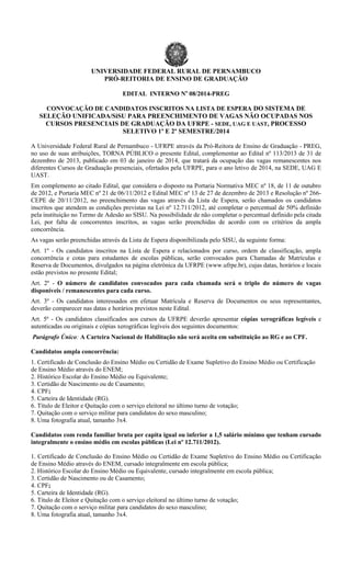 UNIVERSIDADE FEDERAL RURAL DE PERNAMBUCO
PRÓ-REITORIA DE ENSINO DE GRADUAÇÃO
EDITAL INTERNO No 08/2014-PREG
CONVOCAÇÃO DE CANDIDATOS INSCRITOS NA LISTA DE ESPERA DO SISTEMA DE
SELEÇÃO UNIFICADA/SiSU PARA PREENCHIMENTO DE VAGAS NÃO OCUPADAS NOS
CURSOS PRESENCIAIS DE GRADUAÇÃO DA UFRPE - SEDE, UAG E UAST, PROCESSO
SELETIVO 1º E 2º SEMESTRE/2014
A Universidade Federal Rural de Pernambuco - UFRPE através da Pró-Reitora de Ensino de Graduação - PREG,
no uso de suas atribuições, TORNA PÚBLICO o presente Edital, complementar ao Edital nº 113/2013 de 31 de
dezembro de 2013, publicado em 03 de janeiro de 2014, que tratará da ocupação das vagas remanescentes nos
diferentes Cursos de Graduação presenciais, ofertados pela UFRPE, para o ano letivo de 2014, na SEDE, UAG E
UAST.
Em complemento ao citado Edital, que considera o disposto na Portaria Normativa MEC nº 18, de 11 de outubro
de 2012, e Portaria MEC nº 21 de 06/11/2012 e Edital MEC nº 13 de 27 de dezembro de 2013 e Resolução nº 266CEPE de 20/11/2012, no preenchimento das vagas através da Lista de Espera, serão chamados os candidatos
inscritos que atendem as condições previstas na Lei nº 12.711/2012, até completar o percentual de 50% definido
pela instituição no Termo de Adesão ao SISU. Na possibilidade de não completar o percentual definido pela citada
Lei, por falta de concorrentes inscritos, as vagas serão preenchidas de acordo com os critérios da ampla
concorrência.
As vagas serão preenchidas através da Lista de Espera disponibilizada pelo SISU, da seguinte forma:
Art. 1º - Os candidatos inscritos na Lista de Espera e relacionados por curso, ordem de classificação, ampla
concorrência e cotas para estudantes de escolas públicas, serão convocados para Chamadas de Matrículas e
Reserva de Documentos, divulgados na página eletrônica da UFRPE (www.ufrpe.br), cujas datas, horários e locais
estão previstos no presente Edital;
Art. 2º - O número de candidatos convocados para cada chamada será o triplo do número de vagas
disponíveis / remanescentes para cada curso.
Art. 3º - Os candidatos interessados em efetuar Matrícula e Reserva de Documentos ou seus representantes,
deverão comparecer nas datas e horários previstos neste Edital.
Art. 5º - Os candidatos classificados aos cursos da UFRPE deverão apresentar cópias xerográficas legíveis e
autenticadas ou originais e cópias xerográficas legíveis dos seguintes documentos:
Parágrafo Único: A Carteira Nacional de Habilitação não será aceita em substituição ao RG e ao CPF.
Candidatos ampla concorrência:
1. Certificado de Conclusão do Ensino Médio ou Certidão de Exame Supletivo do Ensino Médio ou Certificação
de Ensino Médio através do ENEM;
2. Histórico Escolar do Ensino Médio ou Equivalente;
3. Certidão de Nascimento ou de Casamento;
4. CPF;
5. Carteira de Identidade (RG).
6. Título de Eleitor e Quitação com o serviço eleitoral no último turno de votação;
7. Quitação com o serviço militar para candidatos do sexo masculino;
8. Uma fotografia atual, tamanho 3x4.
Candidatos com renda familiar bruta per capita igual ou inferior a 1,5 salário mínimo que tenham cursado
integralmente o ensino médio em escolas públicas (Lei nº 12.711/2012).
1. Certificado de Conclusão do Ensino Médio ou Certidão de Exame Supletivo do Ensino Médio ou Certificação
de Ensino Médio através do ENEM, cursado integralmente em escola pública;
2. Histórico Escolar do Ensino Médio ou Equivalente, cursado integralmente em escola pública;
3. Certidão de Nascimento ou de Casamento;
4. CPF;
5. Carteira de Identidade (RG).
6. Título de Eleitor e Quitação com o serviço eleitoral no último turno de votação;
7. Quitação com o serviço militar para candidatos do sexo masculino;
8. Uma fotografia atual, tamanho 3x4.

 