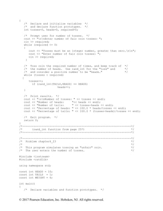 © 2017 Pearson Education, Inc. Hoboken, NJ. All rights reserved.
{
/* Declare and initialize variables */
/* and declare function prototypes. */
int tosses=0, heads=0, required=0;
/* Prompt user for number of tosses. */
cout << "nnEnter number of fair coin tosses: ";
cin >> required;
while (required <= 0)
{
cout << "Tosses must be an integer number, greater than zero.nn";
cout << "Enter number of fair coin tosses: ";
cin >> required;
}
/* Toss coin the required number of times, and keep track of */
/* the number of heads. Use rand_int for the "toss" and */
/* and consider a positive number to be "heads." */
while (tosses < required)
{
tosses++;
if (rand_int(TAILS,HEADS) == HEADS)
heads++;
}
/* Print results. */
cout << "nnNumber of tosses: " << tosses << endl;
cout << "Number of heads: "<< heads << endl;
cout << "Number of tails: " << tosses-heads << endl;
cout << "Percentage of heads: " << 100.0 * heads/tosses << endl;
cout << "Percentage of tails: " << 100.0 * (tosses-heads)/tosses << endl;
/* Exit program. */
return 0;
}
/*--------------------------------------------------------------------*/
/* (rand_int function from page 257) */
/*--------------------------------------------------------------------*/
/*--------------------------------------------------------------------*/
/* Problem chapter6_23 */
/* */
/* This program simulates tossing an "unfair" coin. */
/* The user enters the number of tosses. */
#include <iostream>
#include <cstdlib>
using namespace std;
const int HEADS = 10;
const int TAILS = 1;
const int WEIGHT = 6;
int main()
{
/* Declare variables and function prototypes. */
 