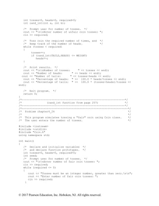 © 2017 Pearson Education, Inc. Hoboken, NJ. All rights reserved.
int tosses=0, heads=0, required=0;
int rand_int(int a, int b);
/* Prompt user for number of tosses. */
cout << "nnEnter number of unfair coin tosses: ";
cin >> required;
/* Toss coin the required number of times, and */
/* keep track of the number of heads. */
while (tosses < required)
{
tosses++;
if (rand_int(TAILS,HEADS) <= WEIGHT)
heads++;
}
/* Print results. */
cout << "nnNumber of tosses: " << tosses << endl;
cout << "Number of heads: " << heads << endl;
cout << "Number of tails: " << tosses-heads << endl;
cout << "Percentage of heads: " << 100.0 * heads/tosses << endl;
cout << "Percentage of tails: " << 100.0 * (tosses-heads)/tosses <<
endl;
/* Exit program. */
return 0;
}
/*------------------------------------------------------------------*/
/* (rand_int function from page 257) */
/*------------------------------------------------------------------*/
/*--------------------------------------------------------------------*/
/* Problem chapter6_24 */
/* */
/* This program simulates tossing a "fair" coin using Coin class. */
/* The user enters the number of tosses. */
#include <iostream>
#include <cstdlib>
#include "Coin.h"
using namespace std;
int main()
{
/* Declare and initialize variables */
/* and declare function prototypes. */
int tosses=0, heads=0, required=0;
int seed;
/* Prompt user for number of tosses. */
cout << "nnEnter number of fair coin tosses: ";
cin >> required;
while (required <= 0)
{
cout << "Tosses must be an integer number, greater than zero.nn";
cout << "Enter number of fair coin tosses: ";
cin >> required;
}
 