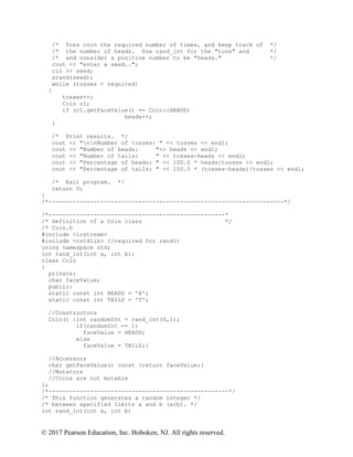 © 2017 Pearson Education, Inc. Hoboken, NJ. All rights reserved.
/* Toss coin the required number of times, and keep track of */
/* the number of heads. Use rand_int for the "toss" and */
/* and consider a positive number to be "heads." */
cout << "enter a seed..";
cin >> seed;
srand(seed);
while (tosses < required)
{
tosses++;
Coin c1;
if (c1.getFaceValue() == Coin::HEADS)
heads++;
}
/* Print results. */
cout << "nnNumber of tosses: " << tosses << endl;
cout << "Number of heads: "<< heads << endl;
cout << "Number of tails: " << tosses-heads << endl;
cout << "Percentage of heads: " << 100.0 * heads/tosses << endl;
cout << "Percentage of tails: " << 100.0 * (tosses-heads)/tosses << endl;
/* Exit program. */
return 0;
}
/*--------------------------------------------------------------------*/
/*---------------------------------------------------*
/* Definition of a Coin class */
/* Coin.h
#include <iostream>
#include <cstdlib> //required for rand()
using namespace std;
int rand_int(int a, int b);
class Coin
{
private:
char faceValue;
public:
static const int HEADS = 'H';
static const int TAILS = 'T';
//Constructors
Coin() {int randomInt = rand_int(0,1);
if(randomInt == 1)
faceValue = HEADS;
else
faceValue = TAILS;}
//Accessors
char getFaceValue() const {return faceValue;}
//Mutators
//Coins are not mutable
};
/*----------------------------------------------------*/
/* This function generates a random integer */
/* between specified limits a and b (a<b). */
int rand_int(int a, int b)
 