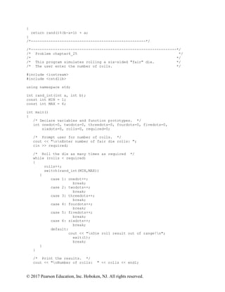 © 2017 Pearson Education, Inc. Hoboken, NJ. All rights reserved.
{
return rand()%(b-a+1) + a;
}
/*----------------------------------------------------*/
/*------------------------------------------------------------------*/
/* Problem chapter6_25 */
/* */
/* This program simulates rolling a six-sided "fair" die. */
/* The user enter the number of rolls. */
#include <iostream>
#include <cstdlib>
using namespace std;
int rand_int(int a, int b);
const int MIN = 1;
const int MAX = 6;
int main()
{
/* Declare variables and function prototypes. */
int onedot=0, twodots=0, threedots=0, fourdots=0, fivedots=0,
sixdots=0, rolls=0, required=0;
/* Prompt user for number of rolls. */
cout << "nnEnter number of fair die rolls: ";
cin >> required;
/* Roll the die as many times as required */
while (rolls < required)
{
rolls++;
switch(rand_int(MIN,MAX))
{
case 1: onedot++;
break;
case 2: twodots++;
break;
case 3: threedots++;
break;
case 4: fourdots++;
break;
case 5: fivedots++;
break;
case 6: sixdots++;
break;
default:
cout << "nDie roll result out of range!n";
exit(1);
break;
}
}
/* Print the results. */
cout << "nNumber of rolls: " << rolls << endl;
 