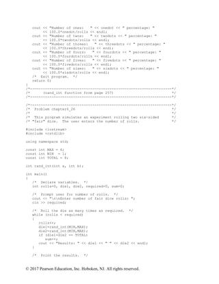 © 2017 Pearson Education, Inc. Hoboken, NJ. All rights reserved.
cout << "Number of ones: " << onedot << " percentage: "
<< 100.0*onedot/rolls << endl;
cout << "Number of twos: " << twodots << " percentage: "
<< 100.0*twodots/rolls << endl;
cout << "Number of threes: " << threedots << " percentage: "
<< 100.0*threedots/rolls << endl;
cout << "Number of fours: " << fourdots << " percentage: "
<< 100.0*fourdots/rolls << endl;
cout << "Number of fives: " << fivedots << " percentage: "
<< 100.0*fivedots/rolls << endl;
cout << "Number of sixes: " << sixdots << " percentage: "
<< 100.0*sixdots/rolls << endl;
/* Exit program. */
return 0;
}
/*------------------------------------------------------------------*/
/* (rand_int function from page 257) */
/*------------------------------------------------------------------*/
/*------------------------------------------------------------------*/
/* Problem chapter6_26 */
/* */
/* This program simulates an experiment rolling two six-sided */
/* "fair" dice. The user enters the number of rolls. */
#include <iostream>
#include <cstdlib>
using namespace std;
const int MAX = 6;
const int MIN = 1;
const int TOTAL = 8;
int rand_int(int a, int b);
int main()
{
/* Declare variables. */
int rolls=0, die1, die2, required=0, sum=0;
/* Prompt user for number of rolls. */
cout << "nnEnter number of fair dice rolls: ";
cin >> required;
/* Roll the die as many times as required. */
while (rolls < required)
{
rolls++;
die1=rand_int(MIN,MAX);
die2=rand_int(MIN,MAX);
if (die1+die2 == TOTAL)
sum++;
cout << "Results: " << die1 << " " << die2 << endl;
}
/* Print the results. */
 