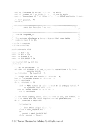 © 2017 Pearson Education, Inc. Hoboken, NJ. All rights reserved.
cout << "nNumber of rolls: " << rolls << endl;
cout << "Number of " << TOTAL << "s: " << sum << endl;
cout << "Percentage of " << TOTAL << "s: " << 100.0*sum/rolls << endl;
/* Exit program. */
return 0;
}
/*------------------------------------------------------------------*/
/* (rand_int function from text) */
/*------------------------------------------------------------------*/
/*------------------------------------------------------------------*/
/* Problem chapter6_27 */
/* */
/* This program simulates a lottery drawing that uses balls */
/* numbered from 1 to 10. */
#include <iostream>
#include <cstdlib>
using namespace std;
const int MIN = 1;
const int MAX = 10;
const int NUMBER = 7;
const int NUM_BALLS = 3;
int rand_int(int a, int b);
int main()
{
/* Define variables. */
unsigned int alleven = 0, num_in_sim = 0, onetwothree = 0, first,
second, third;
int lotteries = 0, required = 0;
/* Prompt user for the number of lotteries. */
cout << "nnEnter number of lotteries: ";
cin >> required;
while (required <= 0)
{
cout << "The number of lotteries must be an integer number, "
<< "greater than zero.nn";
cout << "Enter number of lotteries: ";
cin >> required;
}
/* Get three lottery balls, check for even or odd, and NUMBER. */
/* Also check for the 1-2-3 sequence and its permutations. */
while (lotteries < required)
{
lotteries++;
/* Draw three unique balls. */
first = rand_int(MIN,MAX);
do
second = rand_int(MIN,MAX);
while (second == first);
 